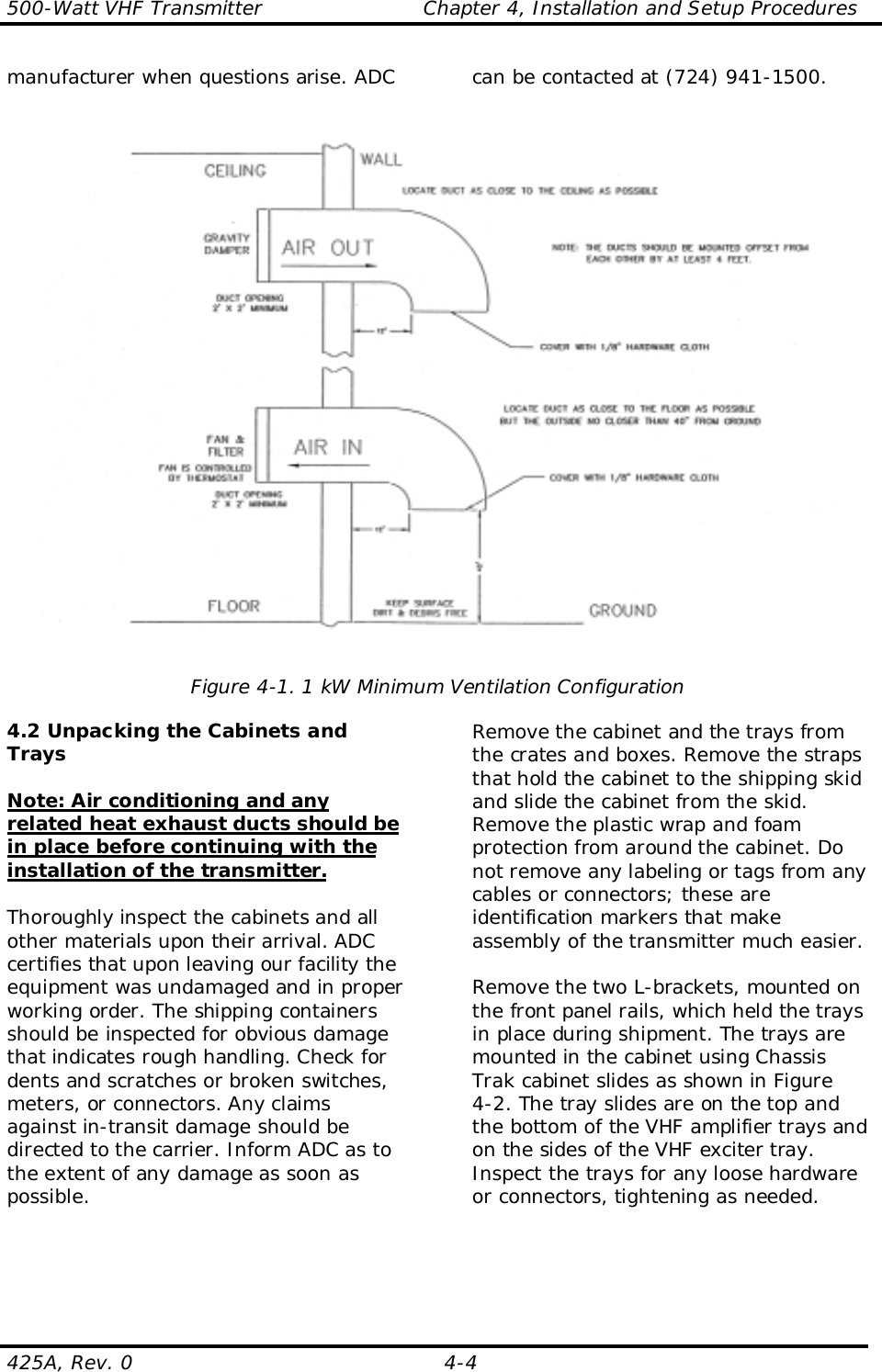 500-Watt VHF Transmitter                        Chapter 4, Installation and Setup Procedures425A, Rev. 0  4-4manufacturer when questions arise. ADC can be contacted at (724) 941-1500.Figure 4-1. 1 kW Minimum Ventilation Configuration4.2 Unpacking the Cabinets andTraysNote: Air conditioning and anyrelated heat exhaust ducts should bein place before continuing with theinstallation of the transmitter.Thoroughly inspect the cabinets and allother materials upon their arrival. ADCcertifies that upon leaving our facility theequipment was undamaged and in properworking order. The shipping containersshould be inspected for obvious damagethat indicates rough handling. Check fordents and scratches or broken switches,meters, or connectors. Any claimsagainst in-transit damage should bedirected to the carrier. Inform ADC as tothe extent of any damage as soon aspossible.Remove the cabinet and the trays fromthe crates and boxes. Remove the strapsthat hold the cabinet to the shipping skidand slide the cabinet from the skid.Remove the plastic wrap and foamprotection from around the cabinet. Donot remove any labeling or tags from anycables or connectors; these areidentification markers that makeassembly of the transmitter much easier.Remove the two L-brackets, mounted onthe front panel rails, which held the traysin place during shipment. The trays aremounted in the cabinet using ChassisTrak cabinet slides as shown in Figure4-2. The tray slides are on the top andthe bottom of the VHF amplifier trays andon the sides of the VHF exciter tray.Inspect the trays for any loose hardwareor connectors, tightening as needed.