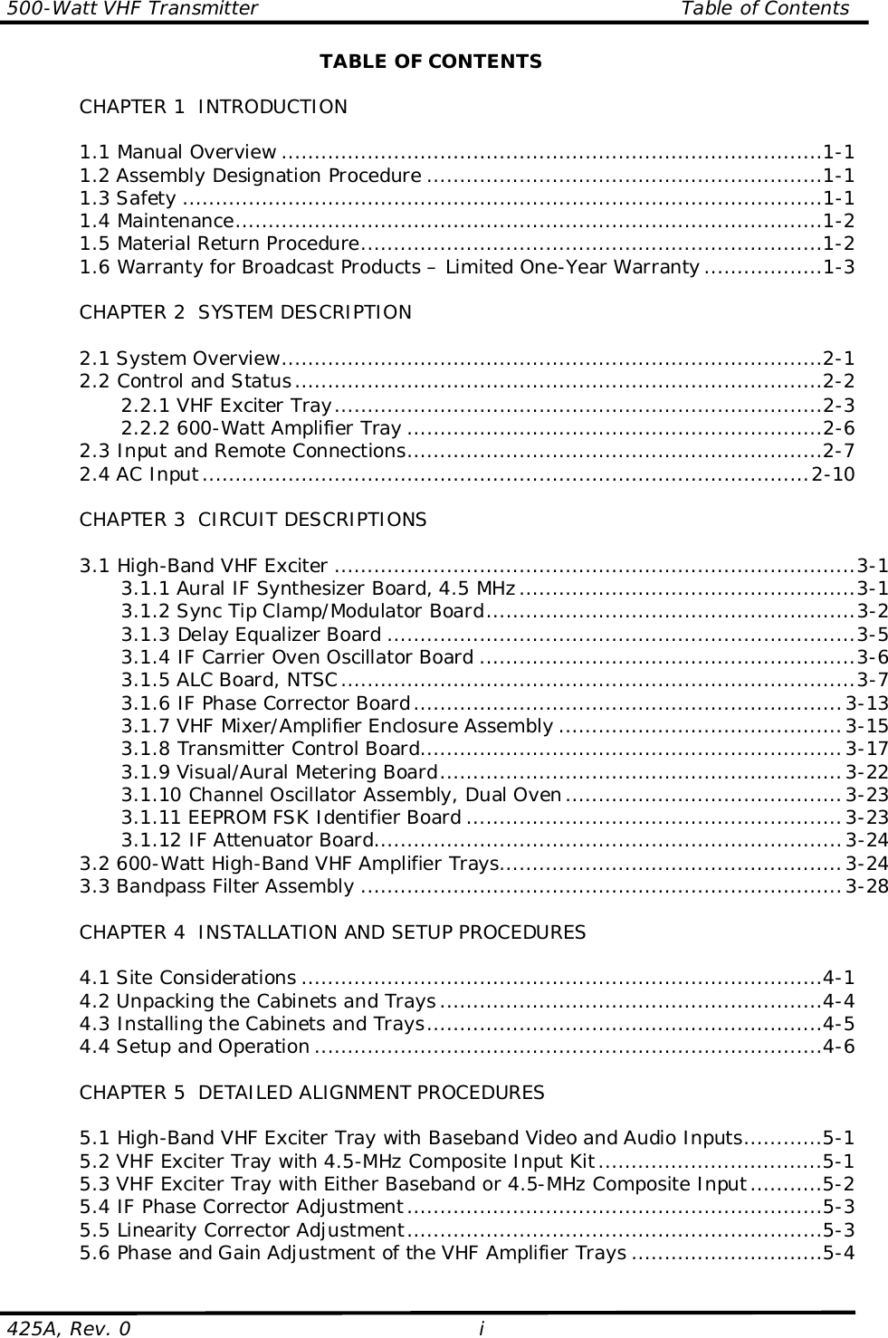 500-Watt VHF Transmitter                                                                Table of Contents425A, Rev. 0 iTABLE OF CONTENTSCHAPTER 1  INTRODUCTION1.1 Manual Overview ..................................................................................1-11.2 Assembly Designation Procedure ............................................................1-11.3 Safety .................................................................................................1-11.4 Maintenance.........................................................................................1-21.5 Material Return Procedure......................................................................1-21.6 Warranty for Broadcast Products – Limited One-Year Warranty ..................1-3CHAPTER 2  SYSTEM DESCRIPTION2.1 System Overview..................................................................................2-12.2 Control and Status................................................................................2-22.2.1 VHF Exciter Tray..........................................................................2-32.2.2 600-Watt Amplifier Tray ...............................................................2-62.3 Input and Remote Connections...............................................................2-72.4 AC Input............................................................................................2-10CHAPTER 3  CIRCUIT DESCRIPTIONS3.1 High-Band VHF Exciter ...............................................................................3-13.1.1 Aural IF Synthesizer Board, 4.5 MHz...................................................3-13.1.2 Sync Tip Clamp/Modulator Board........................................................3-23.1.3 Delay Equalizer Board .......................................................................3-53.1.4 IF Carrier Oven Oscillator Board .........................................................3-63.1.5 ALC Board, NTSC..............................................................................3-73.1.6 IF Phase Corrector Board.................................................................3-133.1.7 VHF Mixer/Amplifier Enclosure Assembly ...........................................3-153.1.8 Transmitter Control Board................................................................3-173.1.9 Visual/Aural Metering Board.............................................................3-223.1.10 Channel Oscillator Assembly, Dual Oven..........................................3-233.1.11 EEPROM FSK Identifier Board .........................................................3-233.1.12 IF Attenuator Board.......................................................................3-243.2 600-Watt High-Band VHF Amplifier Trays....................................................3-243.3 Bandpass Filter Assembly .........................................................................3-28CHAPTER 4  INSTALLATION AND SETUP PROCEDURES4.1 Site Considerations ...............................................................................4-14.2 Unpacking the Cabinets and Trays ..........................................................4-44.3 Installing the Cabinets and Trays............................................................4-54.4 Setup and Operation .............................................................................4-6CHAPTER 5  DETAILED ALIGNMENT PROCEDURES5.1 High-Band VHF Exciter Tray with Baseband Video and Audio Inputs............5-15.2 VHF Exciter Tray with 4.5-MHz Composite Input Kit..................................5-15.3 VHF Exciter Tray with Either Baseband or 4.5-MHz Composite Input...........5-25.4 IF Phase Corrector Adjustment...............................................................5-35.5 Linearity Corrector Adjustment...............................................................5-35.6 Phase and Gain Adjustment of the VHF Amplifier Trays .............................5-4