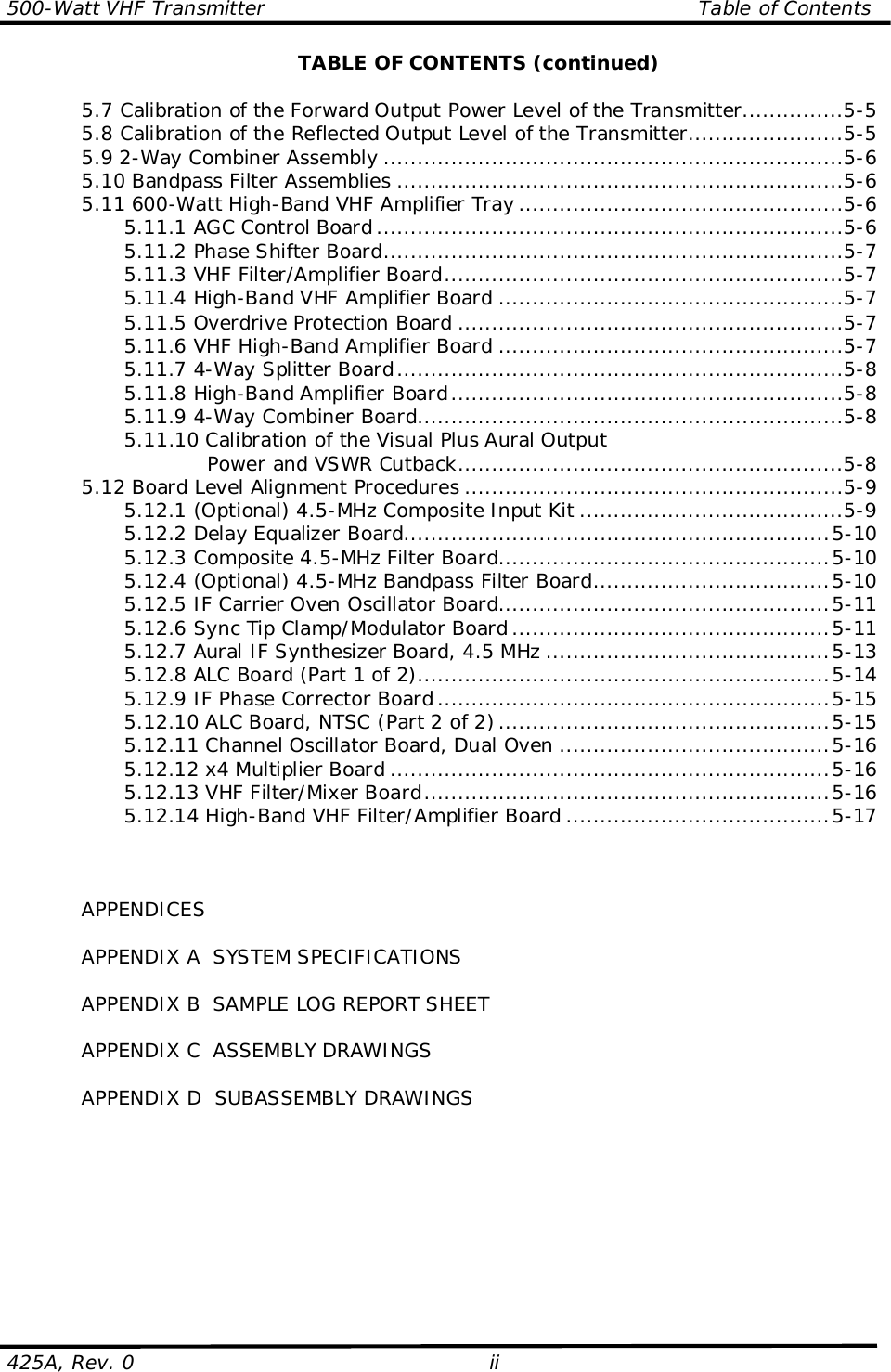 500-Watt VHF Transmitter                                                                Table of Contents425A, Rev. 0 iiTABLE OF CONTENTS (continued)5.7 Calibration of the Forward Output Power Level of the Transmitter...............5-55.8 Calibration of the Reflected Output Level of the Transmitter.......................5-55.9 2-Way Combiner Assembly ....................................................................5-65.10 Bandpass Filter Assemblies ..................................................................5-65.11 600-Watt High-Band VHF Amplifier Tray ................................................5-65.11.1 AGC Control Board.....................................................................5-65.11.2 Phase Shifter Board....................................................................5-75.11.3 VHF Filter/Amplifier Board...........................................................5-75.11.4 High-Band VHF Amplifier Board ...................................................5-75.11.5 Overdrive Protection Board .........................................................5-75.11.6 VHF High-Band Amplifier Board ...................................................5-75.11.7 4-Way Splitter Board..................................................................5-85.11.8 High-Band Amplifier Board..........................................................5-85.11.9 4-Way Combiner Board...............................................................5-85.11.10 Calibration of the Visual Plus Aural OutputPower and VSWR Cutback.........................................................5-85.12 Board Level Alignment Procedures ........................................................5-95.12.1 (Optional) 4.5-MHz Composite Input Kit .......................................5-95.12.2 Delay Equalizer Board...............................................................5-105.12.3 Composite 4.5-MHz Filter Board.................................................5-105.12.4 (Optional) 4.5-MHz Bandpass Filter Board...................................5-105.12.5 IF Carrier Oven Oscillator Board.................................................5-115.12.6 Sync Tip Clamp/Modulator Board ...............................................5-115.12.7 Aural IF Synthesizer Board, 4.5 MHz ..........................................5-135.12.8 ALC Board (Part 1 of 2).............................................................5-145.12.9 IF Phase Corrector Board..........................................................5-155.12.10 ALC Board, NTSC (Part 2 of 2).................................................5-155.12.11 Channel Oscillator Board, Dual Oven ........................................5-165.12.12 x4 Multiplier Board .................................................................5-165.12.13 VHF Filter/Mixer Board............................................................5-165.12.14 High-Band VHF Filter/Amplifier Board .......................................5-17APPENDICESAPPENDIX A  SYSTEM SPECIFICATIONSAPPENDIX B  SAMPLE LOG REPORT SHEETAPPENDIX C  ASSEMBLY DRAWINGSAPPENDIX D  SUBASSEMBLY DRAWINGS