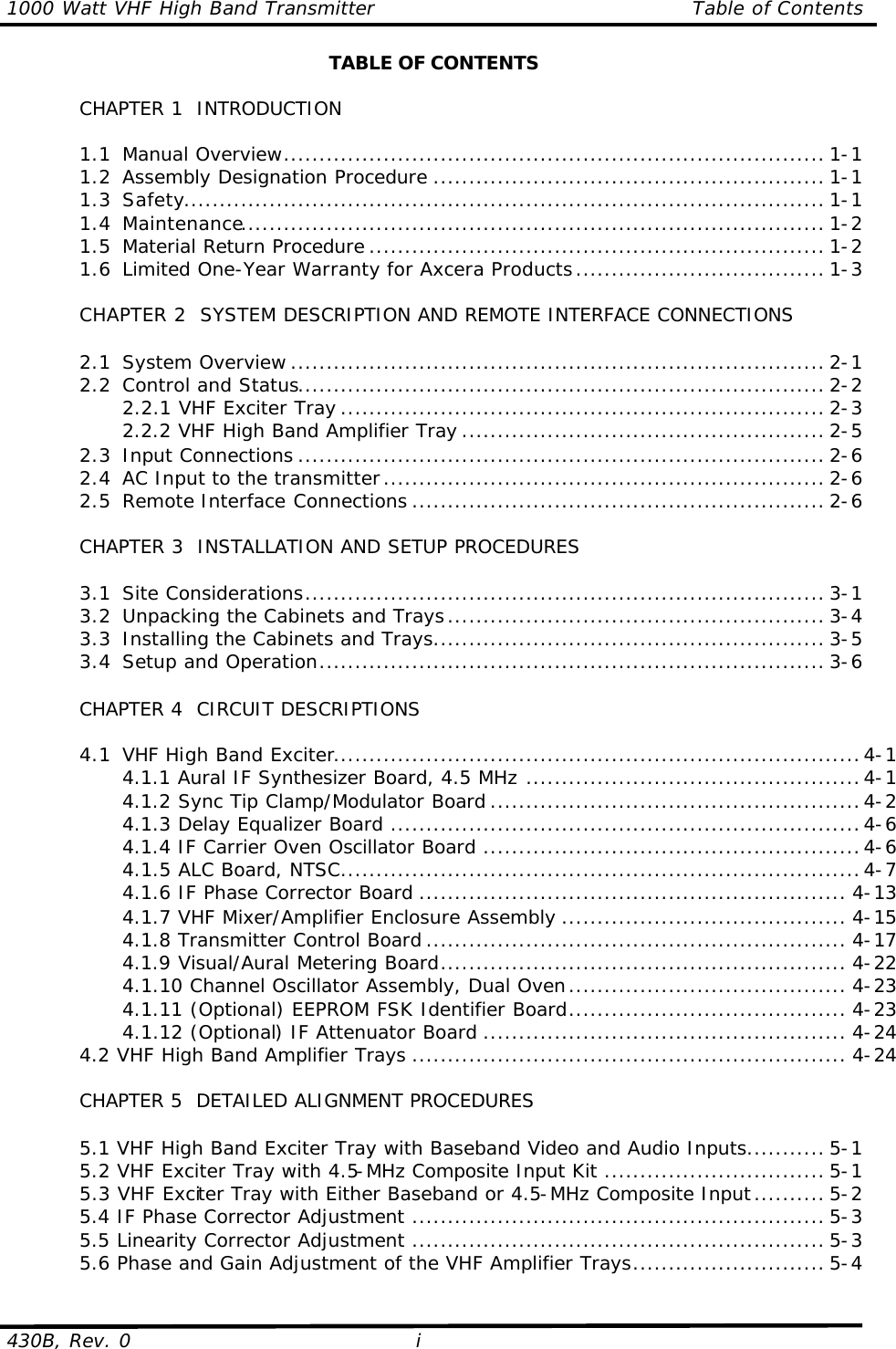 1000 Watt VHF High Band Transmitter Table of Contents  430B, Rev. 0 i TABLE OF CONTENTS   CHAPTER 1  INTRODUCTION   1.1 Manual Overview............................................................................ 1-1  1.2 Assembly Designation Procedure ....................................................... 1-1  1.3 Safety.......................................................................................... 1-1  1.4 Maintenance.................................................................................. 1-2  1.5 Material Return Procedure ................................................................ 1-2  1.6 Limited One-Year Warranty for Axcera Products................................... 1-3   CHAPTER 2  SYSTEM DESCRIPTION AND REMOTE INTERFACE CONNECTIONS   2.1 System Overview ........................................................................... 2-1  2.2 Control and Status.......................................................................... 2-2     2.2.1 VHF Exciter Tray .................................................................... 2-3     2.2.2 VHF High Band Amplifier Tray ................................................... 2-5  2.3 Input Connections .......................................................................... 2-6  2.4 AC Input to the transmitter.............................................................. 2-6  2.5 Remote Interface Connections .......................................................... 2-6       CHAPTER 3  INSTALLATION AND SETUP PROCEDURES     3.1 Site Considerations......................................................................... 3-1  3.2 Unpacking the Cabinets and Trays..................................................... 3-4  3.3 Installing the Cabinets and Trays....................................................... 3-5  3.4 Setup and Operation....................................................................... 3-6   CHAPTER 4  CIRCUIT DESCRIPTIONS   4.1 VHF High Band Exciter..........................................................................4-1     4.1.1 Aural IF Synthesizer Board, 4.5 MHz ...............................................4-1     4.1.2 Sync Tip Clamp/Modulator Board ....................................................4-2     4.1.3 Delay Equalizer Board ..................................................................4-6     4.1.4 IF Carrier Oven Oscillator Board .....................................................4-6     4.1.5 ALC Board, NTSC.........................................................................4-7     4.1.6 IF Phase Corrector Board ............................................................ 4-13     4.1.7 VHF Mixer/Amplifier Enclosure Assembly ........................................ 4-15     4.1.8 Transmitter Control Board ........................................................... 4-17     4.1.9 Visual/Aural Metering Board......................................................... 4-22     4.1.10 Channel Oscillator Assembly, Dual Oven....................................... 4-23     4.1.11 (Optional) EEPROM FSK Identifier Board....................................... 4-23     4.1.12 (Optional) IF Attenuator Board ................................................... 4-24  4.2 VHF High Band Amplifier Trays ............................................................. 4-24   CHAPTER 5  DETAILED ALIGNMENT PROCEDURES   5.1 VHF High Band Exciter Tray with Baseband Video and Audio Inputs........... 5-1  5.2 VHF Exciter Tray with 4.5-MHz Composite Input Kit ............................... 5-1  5.3 VHF Exciter Tray with Either Baseband or 4.5-MHz Composite Input.......... 5-2  5.4 IF Phase Corrector Adjustment .......................................................... 5-3  5.5 Linearity Corrector Adjustment .......................................................... 5-3 5.6 Phase and Gain Adjustment of the VHF Amplifier Trays........................... 5-4 