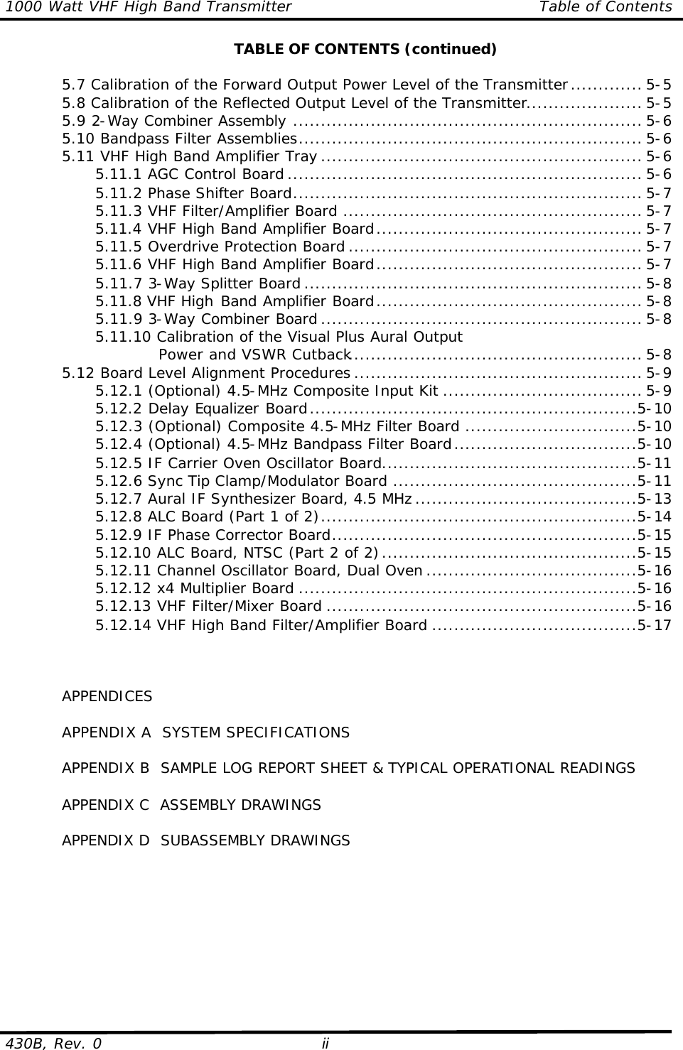 1000 Watt VHF High Band Transmitter Table of Contents  430B, Rev. 0 ii  TABLE OF CONTENTS (continued)   5.7 Calibration of the Forward Output Power Level of the Transmitter............. 5-5  5.8 Calibration of the Reflected Output Level of the Transmitter..................... 5-5  5.9 2-Way Combiner Assembly ............................................................... 5-6  5.10 Bandpass Filter Assemblies.............................................................. 5-6  5.11 VHF High Band Amplifier Tray .......................................................... 5-6     5.11.1 AGC Control Board ................................................................ 5-6     5.11.2 Phase Shifter Board............................................................... 5-7     5.11.3 VHF Filter/Amplifier Board ...................................................... 5-7     5.11.4 VHF High Band Amplifier Board................................................ 5-7     5.11.5 Overdrive Protection Board ..................................................... 5-7     5.11.6 VHF High Band Amplifier Board................................................ 5-7     5.11.7 3-Way Splitter Board ............................................................. 5-8     5.11.8 VHF High Band Amplifier Board................................................ 5-8     5.11.9 3-Way Combiner Board .......................................................... 5-8     5.11.10 Calibration of the Visual Plus Aural Output           Power and VSWR Cutback..................................................... 5-8  5.12 Board Level Alignment Procedures .................................................... 5-9     5.12.1 (Optional) 4.5-MHz Composite Input Kit .................................... 5-9     5.12.2 Delay Equalizer Board...........................................................5-10     5.12.3 (Optional) Composite 4.5-MHz Filter Board ...............................5-10     5.12.4 (Optional) 4.5-MHz Bandpass Filter Board.................................5-10     5.12.5 IF Carrier Oven Oscillator Board..............................................5-11     5.12.6 Sync Tip Clamp/Modulator Board ............................................5-11     5.12.7 Aural IF Synthesizer Board, 4.5 MHz ........................................5-13     5.12.8 ALC Board (Part 1 of 2).........................................................5-14     5.12.9 IF Phase Corrector Board.......................................................5-15     5.12.10 ALC Board, NTSC (Part 2 of 2)..............................................5-15     5.12.11 Channel Oscillator Board, Dual Oven ......................................5-16     5.12.12 x4 Multiplier Board .............................................................5-16     5.12.13 VHF Filter/Mixer Board........................................................5-16     5.12.14 VHF High Band Filter/Amplifier Board .....................................5-17         APPENDICES   APPENDIX A  SYSTEM SPECIFICATIONS   APPENDIX B  SAMPLE LOG REPORT SHEET &amp; TYPICAL OPERATIONAL READINGS   APPENDIX C  ASSEMBLY DRAWINGS   APPENDIX D  SUBASSEMBLY DRAWINGS  