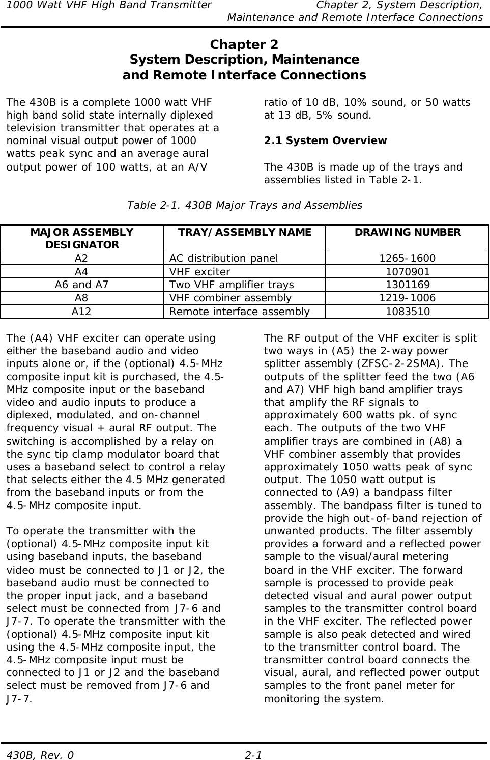 1000 Watt VHF High Band Transmitter    Chapter 2, System Description,     Maintenance and Remote Interface Connections 430B, Rev. 0 2-1 Chapter 2 System Description, Maintenance and Remote Interface Connections  The 430B is a complete 1000 watt VHF high band solid state internally diplexed television transmitter that operates at a nominal visual output power of 1000 watts peak sync and an average aural output power of 100 watts, at an A/V ratio of 10 dB, 10% sound, or 50 watts at 13 dB, 5% sound.  2.1 System Overview  The 430B is made up of the trays and assemblies listed in Table 2-1.  Table 2-1. 430B Major Trays and Assemblies  MAJOR ASSEMBLY DESIGNATOR TRAY/ASSEMBLY NAME DRAWING NUMBER A2 AC distribution panel 1265-1600 A4 VHF exciter 1070901 A6 and A7 Two VHF amplifier trays 1301169 A8 VHF combiner assembly 1219-1006 A12 Remote interface assembly 1083510  The (A4) VHF exciter can operate using either the baseband audio and video inputs alone or, if the (optional) 4.5-MHz composite input kit is purchased, the 4.5-MHz composite input or the baseband video and audio inputs to produce a diplexed, modulated, and on-channel frequency visual + aural RF output. The switching is accomplished by a relay on the sync tip clamp modulator board that uses a baseband select to control a relay that selects either the 4.5 MHz generated from the baseband inputs or from the 4.5-MHz composite input.  To operate the transmitter with the (optional) 4.5-MHz composite input kit using baseband inputs, the baseband video must be connected to J1 or J2, the baseband audio must be connected to the proper input jack, and a baseband select must be connected from J7-6 and J7-7. To operate the transmitter with the (optional) 4.5-MHz composite input kit using the 4.5-MHz composite input, the 4.5-MHz composite input must be connected to J1 or J2 and the baseband select must be removed from J7-6 and J7-7.  The RF output of the VHF exciter is split two ways in (A5) the 2-way power splitter assembly (ZFSC-2-2SMA). The outputs of the splitter feed the two (A6 and A7) VHF high band amplifier trays that amplify the RF signals to approximately 600 watts pk. of sync each. The outputs of the two VHF amplifier trays are combined in (A8) a VHF combiner assembly that provides approximately 1050 watts peak of sync output. The 1050 watt output is connected to (A9) a bandpass filter assembly. The bandpass filter is tuned to provide the high out-of-band rejection of unwanted products. The filter assembly provides a forward and a reflected power sample to the visual/aural metering board in the VHF exciter. The forward sample is processed to provide peak detected visual and aural power output samples to the transmitter control board in the VHF exciter. The reflected power sample is also peak detected and wired to the transmitter control board. The transmitter control board connects the visual, aural, and reflected power output samples to the front panel meter for monitoring the system.   