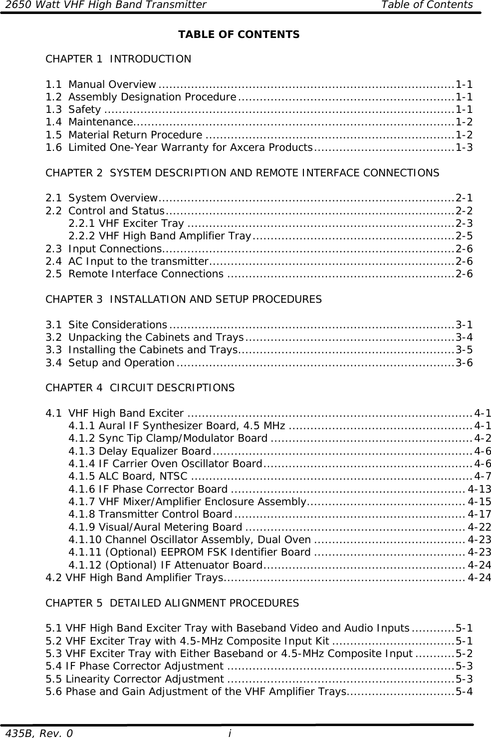 2650 Watt VHF High Band Transmitter Table of Contents  435B, Rev. 0 i TABLE OF CONTENTS   CHAPTER 1  INTRODUCTION   1.1 Manual Overview..................................................................................1-1  1.2 Assembly Designation Procedure............................................................1-1  1.3 Safety .................................................................................................1-1  1.4 Maintenance.........................................................................................1-2  1.5 Material Return Procedure .....................................................................1-2  1.6 Limited One-Year Warranty for Axcera Products.......................................1-3   CHAPTER 2  SYSTEM DESCRIPTION AND REMOTE INTERFACE CONNECTIONS   2.1 System Overview..................................................................................2-1  2.2 Control and Status................................................................................2-2     2.2.1 VHF Exciter Tray ..........................................................................2-3     2.2.2 VHF High Band Amplifier Tray........................................................2-5  2.3 Input Connections.................................................................................2-6  2.4 AC Input to the transmitter....................................................................2-6  2.5 Remote Interface Connections ...............................................................2-6       CHAPTER 3  INSTALLATION AND SETUP PROCEDURES     3.1 Site Considerations...............................................................................3-1  3.2 Unpacking the Cabinets and Trays..........................................................3-4  3.3 Installing the Cabinets and Trays............................................................3-5  3.4 Setup and Operation.............................................................................3-6   CHAPTER 4  CIRCUIT DESCRIPTIONS   4.1 VHF High Band Exciter ...............................................................................4-1     4.1.1 Aural IF Synthesizer Board, 4.5 MHz ...................................................4-1     4.1.2 Sync Tip Clamp/Modulator Board ........................................................4-2     4.1.3 Delay Equalizer Board........................................................................4-6     4.1.4 IF Carrier Oven Oscillator Board..........................................................4-6     4.1.5 ALC Board, NTSC ..............................................................................4-7     4.1.6 IF Phase Corrector Board .................................................................4-13     4.1.7 VHF Mixer/Amplifier Enclosure Assembly............................................4-15     4.1.8 Transmitter Control Board................................................................4-17     4.1.9 Visual/Aural Metering Board .............................................................4-22     4.1.10 Channel Oscillator Assembly, Dual Oven ..........................................4-23     4.1.11 (Optional) EEPROM FSK Identifier Board ..........................................4-23     4.1.12 (Optional) IF Attenuator Board........................................................4-24  4.2 VHF High Band Amplifier Trays...................................................................4-24   CHAPTER 5  DETAILED ALIGNMENT PROCEDURES   5.1 VHF High Band Exciter Tray with Baseband Video and Audio Inputs............5-1  5.2 VHF Exciter Tray with 4.5-MHz Composite Input Kit ..................................5-1  5.3 VHF Exciter Tray with Either Baseband or 4.5-MHz Composite Input ...........5-2  5.4 IF Phase Corrector Adjustment ...............................................................5-3  5.5 Linearity Corrector Adjustment ...............................................................5-3 5.6 Phase and Gain Adjustment of the VHF Amplifier Trays..............................5-4 