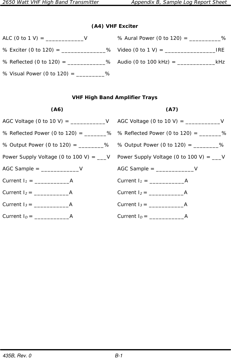 2650 Watt VHF High Band Transmitter    Appendix B, Sample Log Report Sheet  435B, Rev. 0    B-1  (A4) VHF Exciter    ALC (0 to 1 V) = ____________V % Aural Power (0 to 120) = __________%    % Exciter (0 to 120) = ______________% Video (0 to 1 V) = ________________IRE    % Reflected (0 to 120) = ____________% Audio (0 to 100 kHz) = ____________kHz    % Visual Power (0 to 120) = _________%      VHF High Band Amplifier Trays    (A6) (A7)    AGC Voltage (0 to 10 V) = ___________V AGC Voltage (0 to 10 V) = ___________V    % Reflected Power (0 to 120) = _______% % Reflected Power (0 to 120) = _______%    % Output Power (0 to 120) = ________% % Output Power (0 to 120) = ________%    Power Supply Voltage (0 to 100 V) = ___V Power Supply Voltage (0 to 100 V) = ___V    AGC Sample = ____________V AGC Sample = ____________V    Current I1 = ___________A Current I1 = ___________A    Current I2 = ___________A Current I2 = ___________A    Current I3 = ___________A Current I3 = ___________A    Current ID = ___________A Current ID = ___________A        