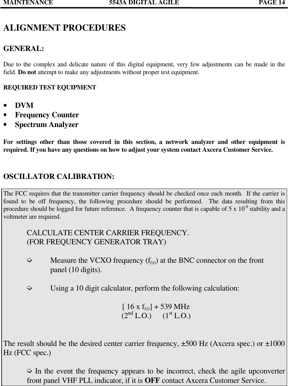 MAINTENANCE 5543A DIGITAL AGILE  PAGE 14   ALIGNMENT PROCEDURES  GENERAL:  Due to the complex and delicate nature of this digital equipment, very few adjustments can be made in the field. Do not attempt to make any adjustments without proper test equipment.  REQUIRED TEST EQUIPMENT    •  DVM •  Frequency Counter •  Spectrum Analyzer  For settings other than those covered in this section, a network analyzer and other equipment is required. If you have any questions on how to adjust your system contact Axcera Customer Service.    OSCILLATOR CALIBRATION:  The FCC requires that the transmitter carrier frequency should be checked once each month.  If the carrier is found to be off frequency, the following procedure should be performed.  The data resulting from this procedure should be logged for future reference.  A frequency counter that is capable of 5 x 10-9 stability and a voltmeter are required.   CALCULATE CENTER CARRIER FREQUENCY.   (FOR FREQUENCY GENERATOR TRAY)   í Measure the VCXO frequency (f(s)) at the BNC connector on the front    panel (10 digits).   í Using a 10 digit calculator, perform the following calculation:   [ 16 x f(s)] + 539 MHz                           (2nd L.O.)      (1st L.O.)     The result should be the desired center carrier frequency, ±500 Hz (Axcera spec.) or ±1000 Hz (FCC spec.)   í In the event the frequency appears to be incorrect, check the agile upconverter  front panel VHF PLL indicator, if it is OFF contact Axcera Customer Service.     