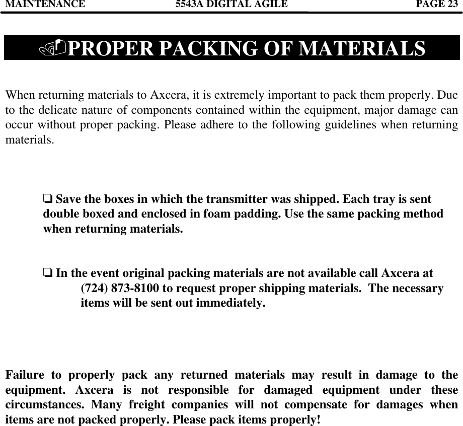 MAINTENANCE 5543A DIGITAL AGILE  PAGE 23   .PROPER PACKING OF MATERIALS   When returning materials to Axcera, it is extremely important to pack them properly. Due to the delicate nature of components contained within the equipment, major damage can occur without proper packing. Please adhere to the following guidelines when returning materials.    o Save the boxes in which the transmitter was shipped. Each tray is sent double boxed and enclosed in foam padding. Use the same packing method when returning materials.   o In the event original packing materials are not available call Axcera at  (724) 873-8100 to request proper shipping materials.  The necessary items will be sent out immediately.     Failure to properly pack any returned materials may result in damage to the equipment. Axcera is not responsible for damaged equipment under these circumstances. Many freight companies will not compensate for damages when items are not packed properly. Please pack items properly!   