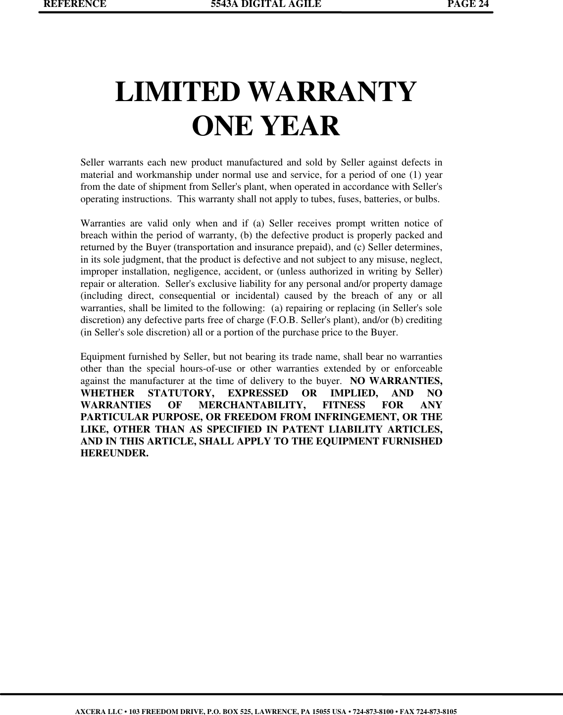 REFERENCE 5543A DIGITAL AGILE PAGE 24      LIMITED WARRANTY  ONE YEAR  Seller warrants each new product manufactured and sold by Seller against defects in material and workmanship under normal use and service, for a period of one (1) year from the date of shipment from Seller&apos;s plant, when operated in accordance with Seller&apos;s operating instructions.  This warranty shall not apply to tubes, fuses, batteries, or bulbs.  Warranties are valid only when and if (a) Seller receives prompt written notice of breach within the period of warranty, (b) the defective product is properly packed and returned by the Buyer (transportation and insurance prepaid), and (c) Seller determines, in its sole judgment, that the product is defective and not subject to any misuse, neglect, improper installation, negligence, accident, or (unless authorized in writing by Seller) repair or alteration.  Seller&apos;s exclusive liability for any personal and/or property damage (including direct, consequential or incidental) caused by the breach of any or all warranties, shall be limited to the following:  (a) repairing or replacing (in Seller&apos;s sole discretion) any defective parts free of charge (F.O.B. Seller&apos;s plant), and/or (b) crediting (in Seller&apos;s sole discretion) all or a portion of the purchase price to the Buyer.  Equipment furnished by Seller, but not bearing its trade name, shall bear no warranties other than the special hours-of-use or other warranties extended by or enforceable against the manufacturer at the time of delivery to the buyer.  NO WARRANTIES, WHETHER STATUTORY, EXPRESSED OR IMPLIED, AND NO WARRANTIES OF MERCHANTABILITY, FITNESS FOR ANY PARTICULAR PURPOSE, OR FREEDOM FROM INFRINGEMENT, OR THE LIKE, OTHER THAN AS SPECIFIED IN PATENT LIABILITY ARTICLES, AND IN THIS ARTICLE, SHALL APPLY TO THE EQUIPMENT FURNISHED HEREUNDER.                                AXCERA LLC • 103 FREEDOM DRIVE, P.O. BOX 525, LAWRENCE, PA 15055 USA • 724-873-8100 • FAX 724-873-8105 