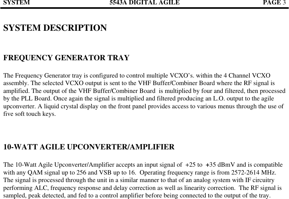 SYSTEM 5543A DIGITAL AGILE  PAGE 3   SYSTEM DESCRIPTION   FREQUENCY GENERATOR TRAY  The Frequency Generator tray is configured to control multiple VCXO’s. within the 4 Channel VCXO assembly. The selected VCXO output is sent to the VHF Buffer/Combiner Board where the RF signal is amplified. The output of the VHF Buffer/Combiner Board  is multiplied by four and filtered, then processed by the PLL Board. Once again the signal is multiplied and filtered producing an L.O. output to the agile upconverter. A liquid crystal display on the front panel provides access to various menus through the use of five soft touch keys.      10-WATT AGILE UPCONVERTER/AMPLIFIER  The 10-Watt Agile Upconverter/Amplifier accepts an input signal of  +25 to  +35 dBmV and is compatible with any QAM signal up to 256 and VSB up to 16.  Operating frequency range is from 2572-2614 MHz. The signal is processed through the unit in a similar manner to that of an analog system with IF circuitry performing ALC, frequency response and delay correction as well as linearity correction.  The RF signal is sampled, peak detected, and fed to a control amplifier before being connected to the output of the tray.         