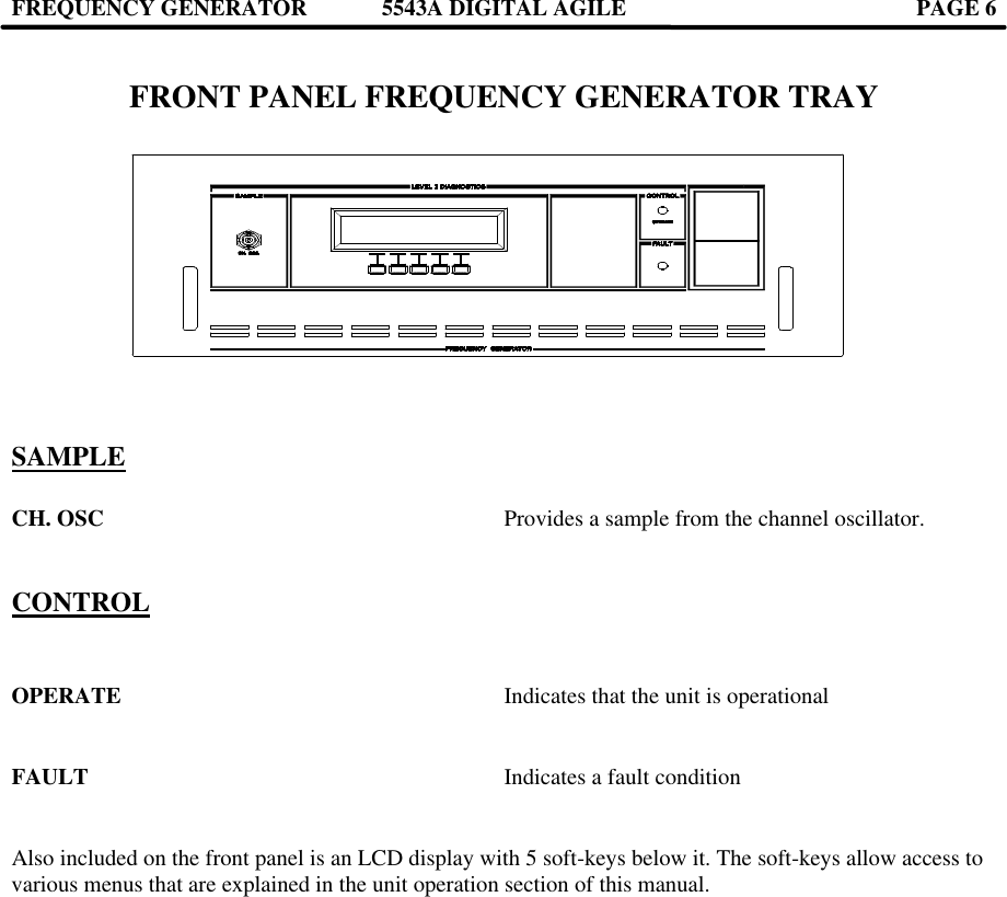 FREQUENCY GENERATOR 5543A DIGITAL AGILE  PAGE 6     FRONT PANEL FREQUENCY GENERATOR TRAY                                          SAMPLE  CH. OSC     Provides a sample from the channel oscillator.   CONTROL   OPERATE     Indicates that the unit is operational   FAULT      Indicates a fault condition   Also included on the front panel is an LCD display with 5 soft-keys below it. The soft-keys allow access to various menus that are explained in the unit operation section of this manual.    