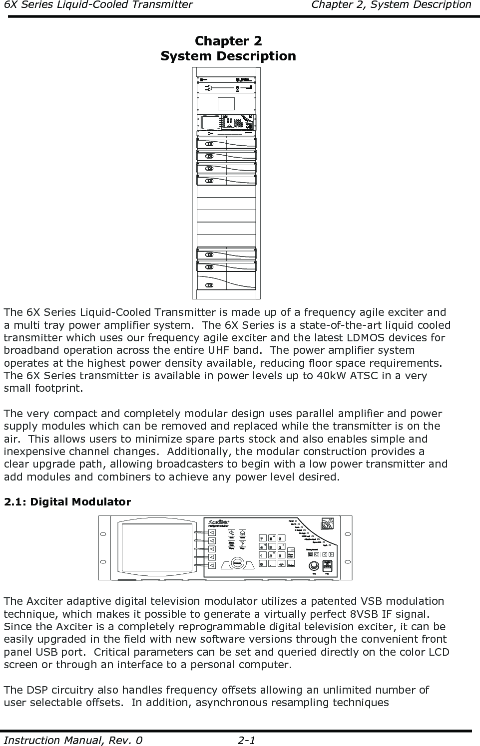 6X Series Liquid-Cooled Transmitter    Chapter 2, System Description  Instruction Manual, Rev. 0    2-1  Chapter 2 System Description  The 6X Series Liquid-Cooled Transmitter is made up of a frequency agile exciter and a multi tray power amplifier system.  The 6X Series is a state-of-the-art liquid cooled transmitter which uses our frequency agile exciter and the latest LDMOS devices for broadband operation across the entire UHF band.  The power amplifier system operates at the highest power density available, reducing floor space requirements.  The 6X Series transmitter is available in power levels up to 40kW ATSC in a very small footprint.  The very compact and completely modular design uses parallel amplifier and power supply modules which can be removed and replaced while the transmitter is on the air.  This allows users to minimize spare parts stock and also enables simple and inexpensive channel changes.  Additionally, the modular construction provides a clear upgrade path, allowing broadcasters to begin with a low power transmitter and add modules and combiners to achieve any power level desired.   2.1: Digital Modulator  The Axciter adaptive digital television modulator utilizes a patented VSB modulation technique, which makes it possible to generate a virtually perfect 8VSB IF signal. Since the Axciter is a completely reprogrammable digital television exciter, it can be easily upgraded in the field with new software versions through the convenient front panel USB port.  Critical parameters can be set and queried directly on the color LCD screen or through an interface to a personal computer.   The DSP circuitry also handles frequency offsets allowing an unlimited number of user selectable offsets.  In addition, asynchronous resampling techniques 