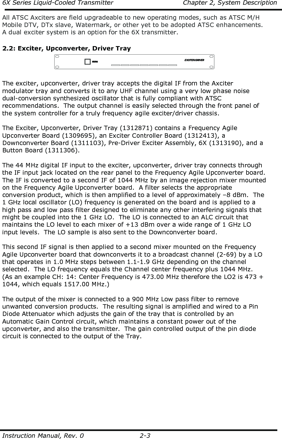 6X Series Liquid-Cooled Transmitter    Chapter 2, System Description  Instruction Manual, Rev. 0    2-3 All ATSC Axciters are field upgradeable to new operating modes, such as ATSC M/H Mobile DTV, DTx slave, Watermark, or other yet to be adopted ATSC enhancements.  A dual exciter system is an option for the 6X transmitter.  2.2: Exciter, Upconverter, Driver Tray   The exciter, upconverter, driver tray accepts the digital IF from the Axciter modulator tray and converts it to any UHF channel using a very low phase noise dual-conversion synthesized oscillator that is fully compliant with ATSC recommendations.  The output channel is easily selected through the front panel of the system controller for a truly frequency agile exciter/driver chassis.   The Exciter, Upconverter, Driver Tray (1312871) contains a Frequency Agile Upconverter Board (1309695), an Exciter Controller Board (1312413), a Downconverter Board (1311103), Pre-Driver Exciter Assembly, 6X (1313190), and a Button Board (1311306).  The 44 MHz digital IF input to the exciter, upconverter, driver tray connects through the IF input jack located on the rear panel to the Frequency Agile Upconverter board.  The IF is converted to a second IF of 1044 MHz by an image rejection mixer mounted on the Frequency Agile Upconverter board.  A filter selects the appropriate conversion product, which is then amplified to a level of approximately –8 dBm.  The 1 GHz local oscillator (LO) frequency is generated on the board and is applied to a high pass and low pass filter designed to eliminate any other interfering signals that might be coupled into the 1 GHz LO.  The LO is connected to an ALC circuit that maintains the LO level to each mixer of +13 dBm over a wide range of 1 GHz LO input levels.  The LO sample is also sent to the Downconverter board.   This second IF signal is then applied to a second mixer mounted on the Frequency Agile Upconverter board that downconverts it to a broadcast channel (2-69) by a LO that operates in 1.0 MHz steps between 1.1-1.9 GHz depending on the channel selected.  The LO frequency equals the Channel center frequency plus 1044 MHz.  (As an example CH: 14: Center Frequency is 473.00 MHz therefore the LO2 is 473 + 1044, which equals 1517.00 MHz.)  The output of the mixer is connected to a 900 MHz Low pass filter to remove unwanted conversion products.  The resulting signal is amplified and wired to a Pin Diode Attenuator which adjusts the gain of the tray that is controlled by an Automatic Gain Control circuit, which maintains a constant power out of the upconverter, and also the transmitter.  The gain controlled output of the pin diode circuit is connected to the output of the Tray.          