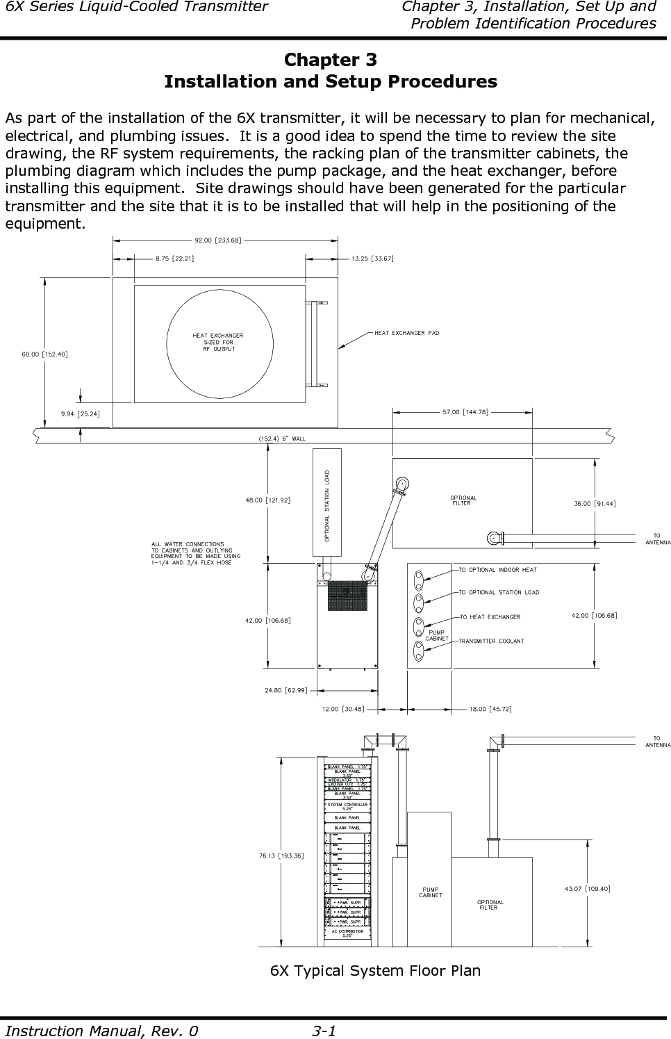 6X Series Liquid-Cooled Transmitter    Chapter 3, Installation, Set Up and     Problem Identification Procedures  Instruction Manual, Rev. 0  3-1 Chapter 3 Installation and Setup Procedures  As part of the installation of the 6X transmitter, it will be necessary to plan for mechanical, electrical, and plumbing issues.  It is a good idea to spend the time to review the site drawing, the RF system requirements, the racking plan of the transmitter cabinets, the plumbing diagram which includes the pump package, and the heat exchanger, before installing this equipment.  Site drawings should have been generated for the particular transmitter and the site that it is to be installed that will help in the positioning of the equipment.   6X Typical System Floor Plan 