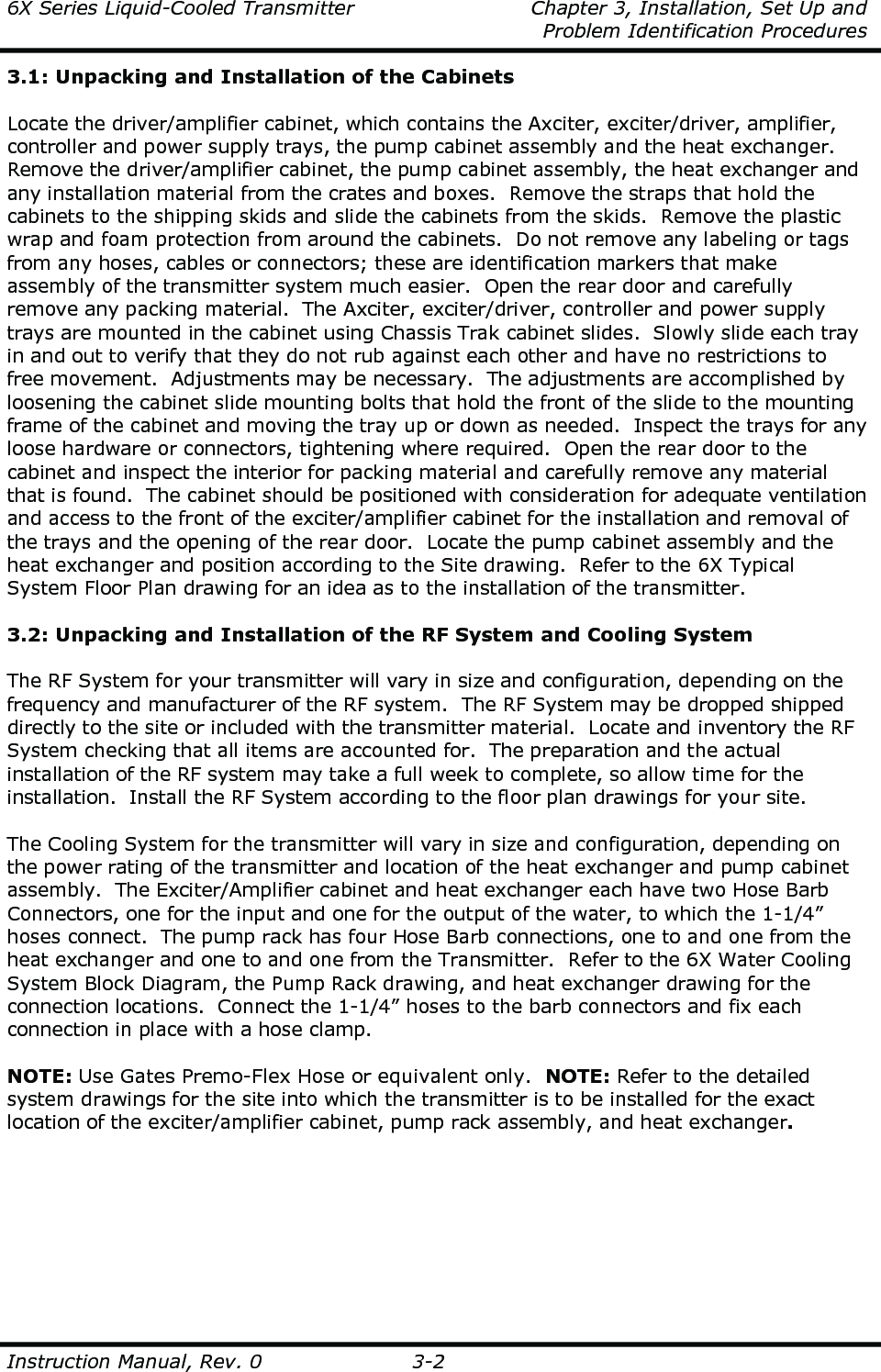 6X Series Liquid-Cooled Transmitter    Chapter 3, Installation, Set Up and     Problem Identification Procedures  Instruction Manual, Rev. 0  3-2 3.1: Unpacking and Installation of the Cabinets  Locate the driver/amplifier cabinet, which contains the Axciter, exciter/driver, amplifier, controller and power supply trays, the pump cabinet assembly and the heat exchanger.  Remove the driver/amplifier cabinet, the pump cabinet assembly, the heat exchanger and any installation material from the crates and boxes.  Remove the straps that hold the cabinets to the shipping skids and slide the cabinets from the skids.  Remove the plastic wrap and foam protection from around the cabinets.  Do not remove any labeling or tags from any hoses, cables or connectors; these are identification markers that make assembly of the transmitter system much easier.  Open the rear door and carefully remove any packing material.  The Axciter, exciter/driver, controller and power supply trays are mounted in the cabinet using Chassis Trak cabinet slides.  Slowly slide each tray in and out to verify that they do not rub against each other and have no restrictions to free movement.  Adjustments may be necessary.  The adjustments are accomplished by loosening the cabinet slide mounting bolts that hold the front of the slide to the mounting frame of the cabinet and moving the tray up or down as needed.  Inspect the trays for any loose hardware or connectors, tightening where required.  Open the rear door to the cabinet and inspect the interior for packing material and carefully remove any material that is found.  The cabinet should be positioned with consideration for adequate ventilation and access to the front of the exciter/amplifier cabinet for the installation and removal of the trays and the opening of the rear door.  Locate the pump cabinet assembly and the heat exchanger and position according to the Site drawing.  Refer to the 6X Typical System Floor Plan drawing for an idea as to the installation of the transmitter.  3.2: Unpacking and Installation of the RF System and Cooling System  The RF System for your transmitter will vary in size and configuration, depending on the frequency and manufacturer of the RF system.  The RF System may be dropped shipped directly to the site or included with the transmitter material.  Locate and inventory the RF System checking that all items are accounted for.  The preparation and the actual installation of the RF system may take a full week to complete, so allow time for the installation.  Install the RF System according to the floor plan drawings for your site.  The Cooling System for the transmitter will vary in size and configuration, depending on the power rating of the transmitter and location of the heat exchanger and pump cabinet assembly.  The Exciter/Amplifier cabinet and heat exchanger each have two Hose Barb Connectors, one for the input and one for the output of the water, to which the 1-1/4” hoses connect.  The pump rack has four Hose Barb connections, one to and one from the heat exchanger and one to and one from the Transmitter.  Refer to the 6X Water Cooling System Block Diagram, the Pump Rack drawing, and heat exchanger drawing for the connection locations.  Connect the 1-1/4” hoses to the barb connectors and fix each connection in place with a hose clamp.  NOTE: Use Gates Premo-Flex Hose or equivalent only.  NOTE: Refer to the detailed system drawings for the site into which the transmitter is to be installed for the exact location of the exciter/amplifier cabinet, pump rack assembly, and heat exchanger.  