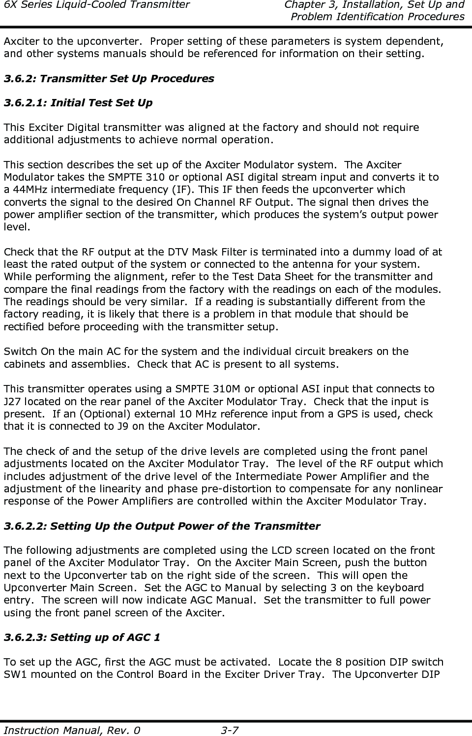 6X Series Liquid-Cooled Transmitter    Chapter 3, Installation, Set Up and     Problem Identification Procedures  Instruction Manual, Rev. 0  3-7 Axciter to the upconverter.  Proper setting of these parameters is system dependent, and other systems manuals should be referenced for information on their setting.  3.6.2: Transmitter Set Up Procedures  3.6.2.1: Initial Test Set Up  This Exciter Digital transmitter was aligned at the factory and should not require additional adjustments to achieve normal operation.  This section describes the set up of the Axciter Modulator system.  The Axciter Modulator takes the SMPTE 310 or optional ASI digital stream input and converts it to a 44MHz intermediate frequency (IF). This IF then feeds the upconverter which converts the signal to the desired On Channel RF Output. The signal then drives the power amplifier section of the transmitter, which produces the system’s output power level.  Check that the RF output at the DTV Mask Filter is terminated into a dummy load of at least the rated output of the system or connected to the antenna for your system.  While performing the alignment, refer to the Test Data Sheet for the transmitter and compare the final readings from the factory with the readings on each of the modules.  The readings should be very similar.  If a reading is substantially different from the factory reading, it is likely that there is a problem in that module that should be rectified before proceeding with the transmitter setup.  Switch On the main AC for the system and the individual circuit breakers on the cabinets and assemblies.  Check that AC is present to all systems.  This transmitter operates using a SMPTE 310M or optional ASI input that connects to J27 located on the rear panel of the Axciter Modulator Tray.  Check that the input is present.  If an (Optional) external 10 MHz reference input from a GPS is used, check that it is connected to J9 on the Axciter Modulator.  The check of and the setup of the drive levels are completed using the front panel adjustments located on the Axciter Modulator Tray.  The level of the RF output which includes adjustment of the drive level of the Intermediate Power Amplifier and the adjustment of the linearity and phase pre-distortion to compensate for any nonlinear response of the Power Amplifiers are controlled within the Axciter Modulator Tray.  3.6.2.2: Setting Up the Output Power of the Transmitter  The following adjustments are completed using the LCD screen located on the front panel of the Axciter Modulator Tray.  On the Axciter Main Screen, push the button next to the Upconverter tab on the right side of the screen.  This will open the Upconverter Main Screen.  Set the AGC to Manual by selecting 3 on the keyboard entry.  The screen will now indicate AGC Manual.  Set the transmitter to full power using the front panel screen of the Axciter.  3.6.2.3: Setting up of AGC 1  To set up the AGC, first the AGC must be activated.  Locate the 8 position DIP switch SW1 mounted on the Control Board in the Exciter Driver Tray.  The Upconverter DIP 
