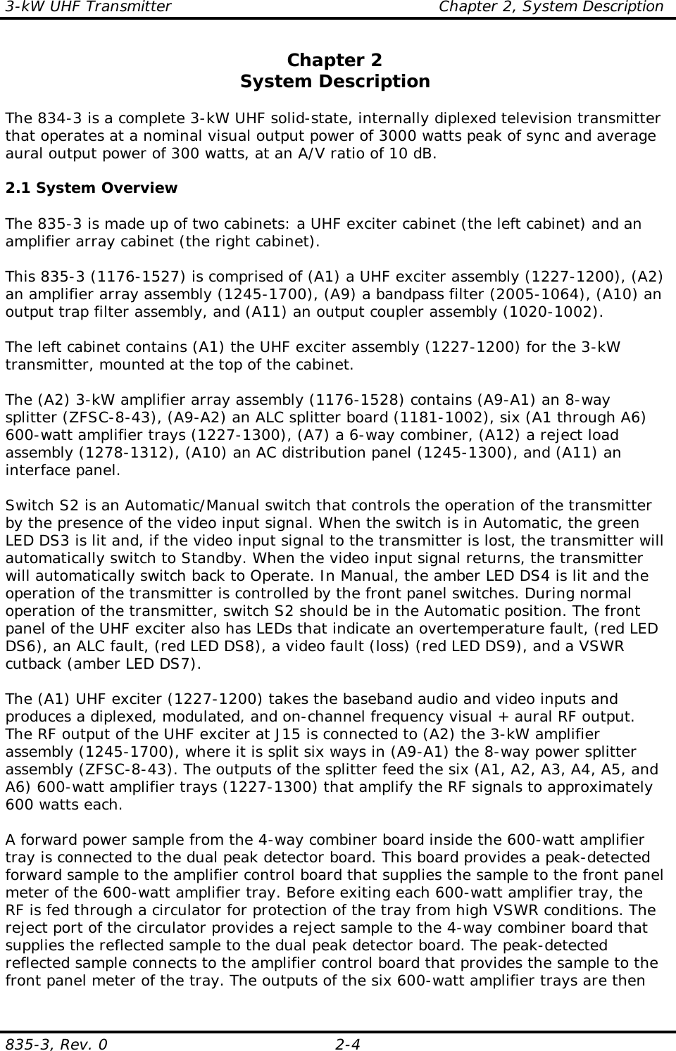3-kW UHF Transmitter                                                    Chapter 2, System Description835-3, Rev. 0 2-4Chapter 2System DescriptionThe 834-3 is a complete 3-kW UHF solid-state, internally diplexed television transmitterthat operates at a nominal visual output power of 3000 watts peak of sync and averageaural output power of 300 watts, at an A/V ratio of 10 dB. 2.1 System OverviewThe 835-3 is made up of two cabinets: a UHF exciter cabinet (the left cabinet) and anamplifier array cabinet (the right cabinet).This 835-3 (1176-1527) is comprised of (A1) a UHF exciter assembly (1227-1200), (A2)an amplifier array assembly (1245-1700), (A9) a bandpass filter (2005-1064), (A10) anoutput trap filter assembly, and (A11) an output coupler assembly (1020-1002).The left cabinet contains (A1) the UHF exciter assembly (1227-1200) for the 3-kWtransmitter, mounted at the top of the cabinet.The (A2) 3-kW amplifier array assembly (1176-1528) contains (A9-A1) an 8-waysplitter (ZFSC-8-43), (A9-A2) an ALC splitter board (1181-1002), six (A1 through A6)600-watt amplifier trays (1227-1300), (A7) a 6-way combiner, (A12) a reject loadassembly (1278-1312), (A10) an AC distribution panel (1245-1300), and (A11) aninterface panel.Switch S2 is an Automatic/Manual switch that controls the operation of the transmitterby the presence of the video input signal. When the switch is in Automatic, the greenLED DS3 is lit and, if the video input signal to the transmitter is lost, the transmitter willautomatically switch to Standby. When the video input signal returns, the transmitterwill automatically switch back to Operate. In Manual, the amber LED DS4 is lit and theoperation of the transmitter is controlled by the front panel switches. During normaloperation of the transmitter, switch S2 should be in the Automatic position. The frontpanel of the UHF exciter also has LEDs that indicate an overtemperature fault, (red LEDDS6), an ALC fault, (red LED DS8), a video fault (loss) (red LED DS9), and a VSWRcutback (amber LED DS7).The (A1) UHF exciter (1227-1200) takes the baseband audio and video inputs andproduces a diplexed, modulated, and on-channel frequency visual + aural RF output.The RF output of the UHF exciter at J15 is connected to (A2) the 3-kW amplifierassembly (1245-1700), where it is split six ways in (A9-A1) the 8-way power splitterassembly (ZFSC-8-43). The outputs of the splitter feed the six (A1, A2, A3, A4, A5, andA6) 600-watt amplifier trays (1227-1300) that amplify the RF signals to approximately600 watts each. A forward power sample from the 4-way combiner board inside the 600-watt amplifiertray is connected to the dual peak detector board. This board provides a peak-detectedforward sample to the amplifier control board that supplies the sample to the front panelmeter of the 600-watt amplifier tray. Before exiting each 600-watt amplifier tray, theRF is fed through a circulator for protection of the tray from high VSWR conditions. Thereject port of the circulator provides a reject sample to the 4-way combiner board thatsupplies the reflected sample to the dual peak detector board. The peak-detectedreflected sample connects to the amplifier control board that provides the sample to thefront panel meter of the tray. The outputs of the six 600-watt amplifier trays are then