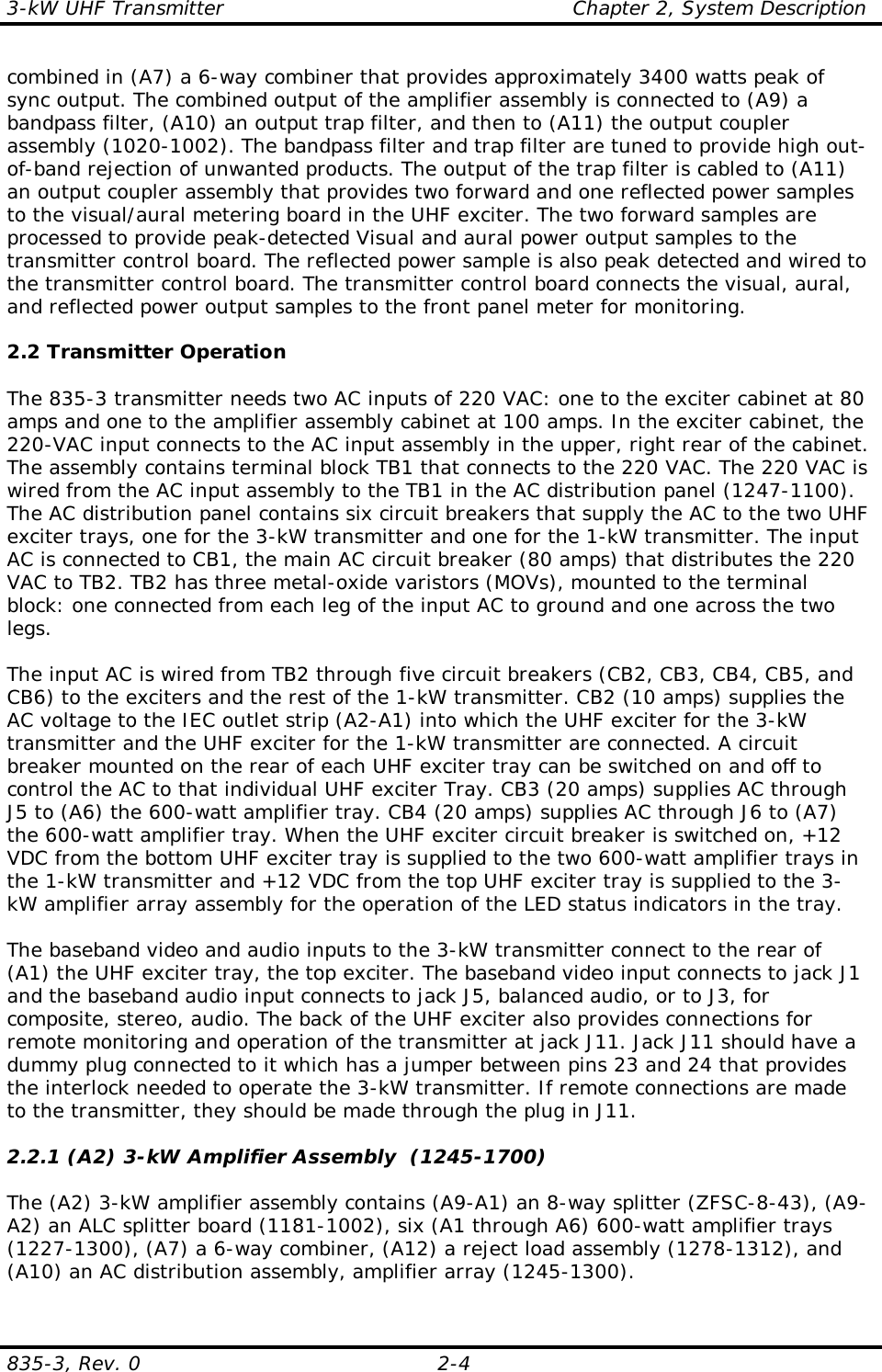 3-kW UHF Transmitter                                                    Chapter 2, System Description835-3, Rev. 0 2-4combined in (A7) a 6-way combiner that provides approximately 3400 watts peak ofsync output. The combined output of the amplifier assembly is connected to (A9) abandpass filter, (A10) an output trap filter, and then to (A11) the output couplerassembly (1020-1002). The bandpass filter and trap filter are tuned to provide high out-of-band rejection of unwanted products. The output of the trap filter is cabled to (A11)an output coupler assembly that provides two forward and one reflected power samplesto the visual/aural metering board in the UHF exciter. The two forward samples areprocessed to provide peak-detected Visual and aural power output samples to thetransmitter control board. The reflected power sample is also peak detected and wired tothe transmitter control board. The transmitter control board connects the visual, aural,and reflected power output samples to the front panel meter for monitoring.2.2 Transmitter OperationThe 835-3 transmitter needs two AC inputs of 220 VAC: one to the exciter cabinet at 80amps and one to the amplifier assembly cabinet at 100 amps. In the exciter cabinet, the220-VAC input connects to the AC input assembly in the upper, right rear of the cabinet.The assembly contains terminal block TB1 that connects to the 220 VAC. The 220 VAC iswired from the AC input assembly to the TB1 in the AC distribution panel (1247-1100).The AC distribution panel contains six circuit breakers that supply the AC to the two UHFexciter trays, one for the 3-kW transmitter and one for the 1-kW transmitter. The inputAC is connected to CB1, the main AC circuit breaker (80 amps) that distributes the 220VAC to TB2. TB2 has three metal-oxide varistors (MOVs), mounted to the terminalblock: one connected from each leg of the input AC to ground and one across the twolegs.The input AC is wired from TB2 through five circuit breakers (CB2, CB3, CB4, CB5, andCB6) to the exciters and the rest of the 1-kW transmitter. CB2 (10 amps) supplies theAC voltage to the IEC outlet strip (A2-A1) into which the UHF exciter for the 3-kWtransmitter and the UHF exciter for the 1-kW transmitter are connected. A circuitbreaker mounted on the rear of each UHF exciter tray can be switched on and off tocontrol the AC to that individual UHF exciter Tray. CB3 (20 amps) supplies AC throughJ5 to (A6) the 600-watt amplifier tray. CB4 (20 amps) supplies AC through J6 to (A7)the 600-watt amplifier tray. When the UHF exciter circuit breaker is switched on, +12VDC from the bottom UHF exciter tray is supplied to the two 600-watt amplifier trays inthe 1-kW transmitter and +12 VDC from the top UHF exciter tray is supplied to the 3-kW amplifier array assembly for the operation of the LED status indicators in the tray.The baseband video and audio inputs to the 3-kW transmitter connect to the rear of(A1) the UHF exciter tray, the top exciter. The baseband video input connects to jack J1and the baseband audio input connects to jack J5, balanced audio, or to J3, forcomposite, stereo, audio. The back of the UHF exciter also provides connections forremote monitoring and operation of the transmitter at jack J11. Jack J11 should have adummy plug connected to it which has a jumper between pins 23 and 24 that providesthe interlock needed to operate the 3-kW transmitter. If remote connections are madeto the transmitter, they should be made through the plug in J11.2.2.1 (A2) 3-kW Amplifier Assembly  (1245-1700)The (A2) 3-kW amplifier assembly contains (A9-A1) an 8-way splitter (ZFSC-8-43), (A9-A2) an ALC splitter board (1181-1002), six (A1 through A6) 600-watt amplifier trays(1227-1300), (A7) a 6-way combiner, (A12) a reject load assembly (1278-1312), and(A10) an AC distribution assembly, amplifier array (1245-1300).