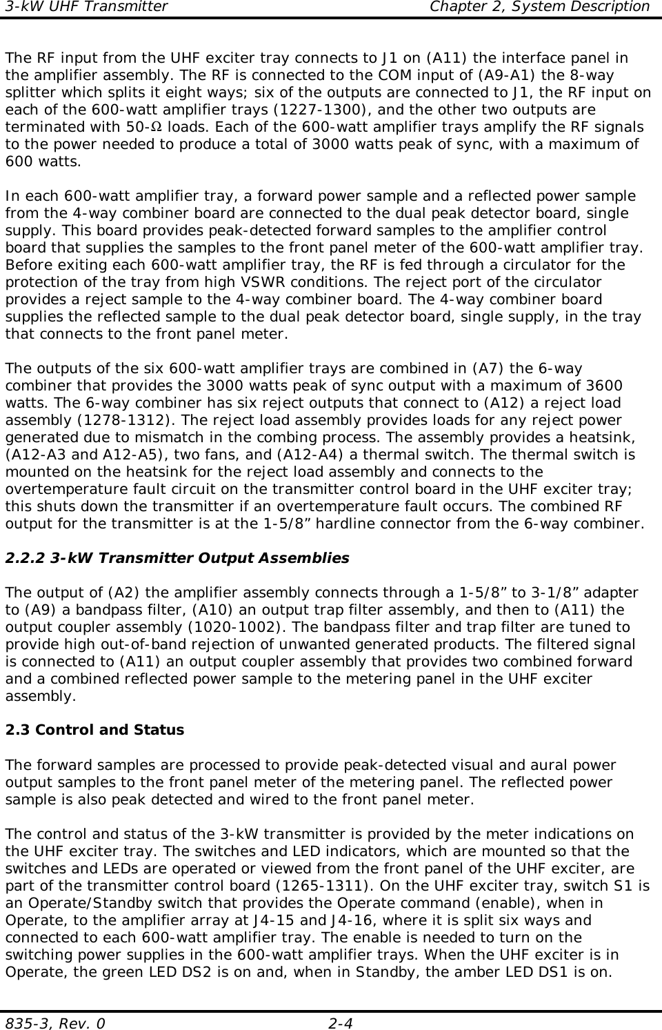 3-kW UHF Transmitter                                                    Chapter 2, System Description835-3, Rev. 0 2-4The RF input from the UHF exciter tray connects to J1 on (A11) the interface panel inthe amplifier assembly. The RF is connected to the COM input of (A9-A1) the 8-waysplitter which splits it eight ways; six of the outputs are connected to J1, the RF input oneach of the 600-watt amplifier trays (1227-1300), and the other two outputs areterminated with 50-Ω loads. Each of the 600-watt amplifier trays amplify the RF signalsto the power needed to produce a total of 3000 watts peak of sync, with a maximum of600 watts.In each 600-watt amplifier tray, a forward power sample and a reflected power samplefrom the 4-way combiner board are connected to the dual peak detector board, singlesupply. This board provides peak-detected forward samples to the amplifier controlboard that supplies the samples to the front panel meter of the 600-watt amplifier tray.Before exiting each 600-watt amplifier tray, the RF is fed through a circulator for theprotection of the tray from high VSWR conditions. The reject port of the circulatorprovides a reject sample to the 4-way combiner board. The 4-way combiner boardsupplies the reflected sample to the dual peak detector board, single supply, in the traythat connects to the front panel meter.The outputs of the six 600-watt amplifier trays are combined in (A7) the 6-waycombiner that provides the 3000 watts peak of sync output with a maximum of 3600watts. The 6-way combiner has six reject outputs that connect to (A12) a reject loadassembly (1278-1312). The reject load assembly provides loads for any reject powergenerated due to mismatch in the combing process. The assembly provides a heatsink,(A12-A3 and A12-A5), two fans, and (A12-A4) a thermal switch. The thermal switch ismounted on the heatsink for the reject load assembly and connects to theovertemperature fault circuit on the transmitter control board in the UHF exciter tray;this shuts down the transmitter if an overtemperature fault occurs. The combined RFoutput for the transmitter is at the 1-5/8” hardline connector from the 6-way combiner.2.2.2 3-kW Transmitter Output AssembliesThe output of (A2) the amplifier assembly connects through a 1-5/8” to 3-1/8” adapterto (A9) a bandpass filter, (A10) an output trap filter assembly, and then to (A11) theoutput coupler assembly (1020-1002). The bandpass filter and trap filter are tuned toprovide high out-of-band rejection of unwanted generated products. The filtered signalis connected to (A11) an output coupler assembly that provides two combined forwardand a combined reflected power sample to the metering panel in the UHF exciterassembly.2.3 Control and StatusThe forward samples are processed to provide peak-detected visual and aural poweroutput samples to the front panel meter of the metering panel. The reflected powersample is also peak detected and wired to the front panel meter.The control and status of the 3-kW transmitter is provided by the meter indications onthe UHF exciter tray. The switches and LED indicators, which are mounted so that theswitches and LEDs are operated or viewed from the front panel of the UHF exciter, arepart of the transmitter control board (1265-1311). On the UHF exciter tray, switch S1 isan Operate/Standby switch that provides the Operate command (enable), when inOperate, to the amplifier array at J4-15 and J4-16, where it is split six ways andconnected to each 600-watt amplifier tray. The enable is needed to turn on theswitching power supplies in the 600-watt amplifier trays. When the UHF exciter is inOperate, the green LED DS2 is on and, when in Standby, the amber LED DS1 is on. 