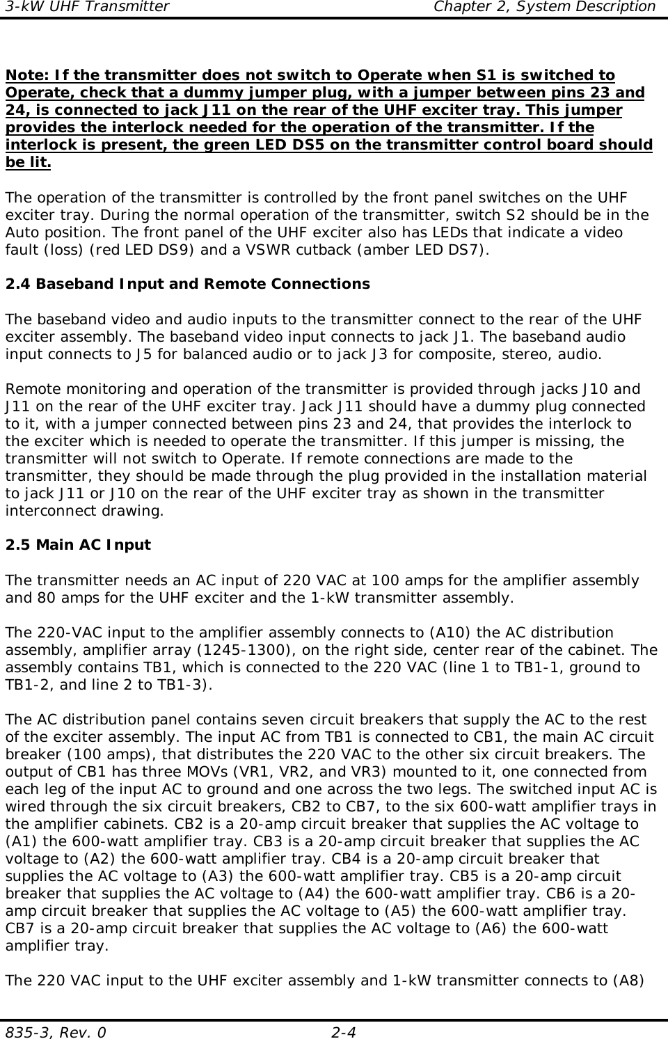 3-kW UHF Transmitter                                                    Chapter 2, System Description835-3, Rev. 0 2-4Note: If the transmitter does not switch to Operate when S1 is switched toOperate, check that a dummy jumper plug, with a jumper between pins 23 and24, is connected to jack J11 on the rear of the UHF exciter tray. This jumperprovides the interlock needed for the operation of the transmitter. If theinterlock is present, the green LED DS5 on the transmitter control board shouldbe lit.The operation of the transmitter is controlled by the front panel switches on the UHFexciter tray. During the normal operation of the transmitter, switch S2 should be in theAuto position. The front panel of the UHF exciter also has LEDs that indicate a videofault (loss) (red LED DS9) and a VSWR cutback (amber LED DS7).2.4 Baseband Input and Remote ConnectionsThe baseband video and audio inputs to the transmitter connect to the rear of the UHFexciter assembly. The baseband video input connects to jack J1. The baseband audioinput connects to J5 for balanced audio or to jack J3 for composite, stereo, audio.Remote monitoring and operation of the transmitter is provided through jacks J10 andJ11 on the rear of the UHF exciter tray. Jack J11 should have a dummy plug connectedto it, with a jumper connected between pins 23 and 24, that provides the interlock tothe exciter which is needed to operate the transmitter. If this jumper is missing, thetransmitter will not switch to Operate. If remote connections are made to thetransmitter, they should be made through the plug provided in the installation materialto jack J11 or J10 on the rear of the UHF exciter tray as shown in the transmitterinterconnect drawing.2.5 Main AC InputThe transmitter needs an AC input of 220 VAC at 100 amps for the amplifier assemblyand 80 amps for the UHF exciter and the 1-kW transmitter assembly.The 220-VAC input to the amplifier assembly connects to (A10) the AC distributionassembly, amplifier array (1245-1300), on the right side, center rear of the cabinet. Theassembly contains TB1, which is connected to the 220 VAC (line 1 to TB1-1, ground toTB1-2, and line 2 to TB1-3). The AC distribution panel contains seven circuit breakers that supply the AC to the restof the exciter assembly. The input AC from TB1 is connected to CB1, the main AC circuitbreaker (100 amps), that distributes the 220 VAC to the other six circuit breakers. Theoutput of CB1 has three MOVs (VR1, VR2, and VR3) mounted to it, one connected fromeach leg of the input AC to ground and one across the two legs. The switched input AC iswired through the six circuit breakers, CB2 to CB7, to the six 600-watt amplifier trays inthe amplifier cabinets. CB2 is a 20-amp circuit breaker that supplies the AC voltage to(A1) the 600-watt amplifier tray. CB3 is a 20-amp circuit breaker that supplies the ACvoltage to (A2) the 600-watt amplifier tray. CB4 is a 20-amp circuit breaker thatsupplies the AC voltage to (A3) the 600-watt amplifier tray. CB5 is a 20-amp circuitbreaker that supplies the AC voltage to (A4) the 600-watt amplifier tray. CB6 is a 20-amp circuit breaker that supplies the AC voltage to (A5) the 600-watt amplifier tray.CB7 is a 20-amp circuit breaker that supplies the AC voltage to (A6) the 600-wattamplifier tray.The 220 VAC input to the UHF exciter assembly and 1-kW transmitter connects to (A8)