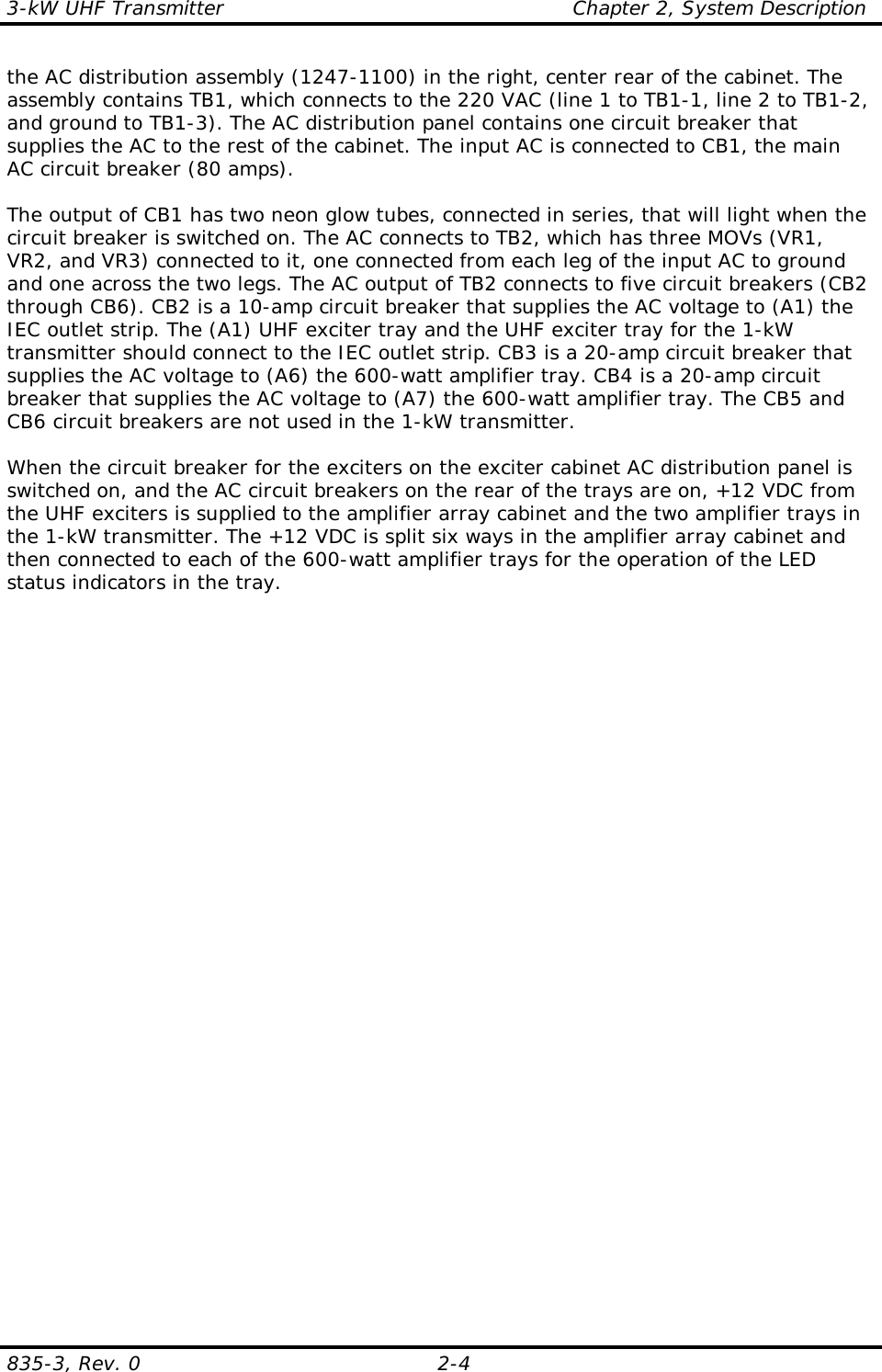 3-kW UHF Transmitter                                                    Chapter 2, System Description835-3, Rev. 0 2-4the AC distribution assembly (1247-1100) in the right, center rear of the cabinet. Theassembly contains TB1, which connects to the 220 VAC (line 1 to TB1-1, line 2 to TB1-2,and ground to TB1-3). The AC distribution panel contains one circuit breaker thatsupplies the AC to the rest of the cabinet. The input AC is connected to CB1, the mainAC circuit breaker (80 amps).The output of CB1 has two neon glow tubes, connected in series, that will light when thecircuit breaker is switched on. The AC connects to TB2, which has three MOVs (VR1,VR2, and VR3) connected to it, one connected from each leg of the input AC to groundand one across the two legs. The AC output of TB2 connects to five circuit breakers (CB2through CB6). CB2 is a 10-amp circuit breaker that supplies the AC voltage to (A1) theIEC outlet strip. The (A1) UHF exciter tray and the UHF exciter tray for the 1-kWtransmitter should connect to the IEC outlet strip. CB3 is a 20-amp circuit breaker thatsupplies the AC voltage to (A6) the 600-watt amplifier tray. CB4 is a 20-amp circuitbreaker that supplies the AC voltage to (A7) the 600-watt amplifier tray. The CB5 andCB6 circuit breakers are not used in the 1-kW transmitter.When the circuit breaker for the exciters on the exciter cabinet AC distribution panel isswitched on, and the AC circuit breakers on the rear of the trays are on, +12 VDC fromthe UHF exciters is supplied to the amplifier array cabinet and the two amplifier trays inthe 1-kW transmitter. The +12 VDC is split six ways in the amplifier array cabinet andthen connected to each of the 600-watt amplifier trays for the operation of the LEDstatus indicators in the tray.