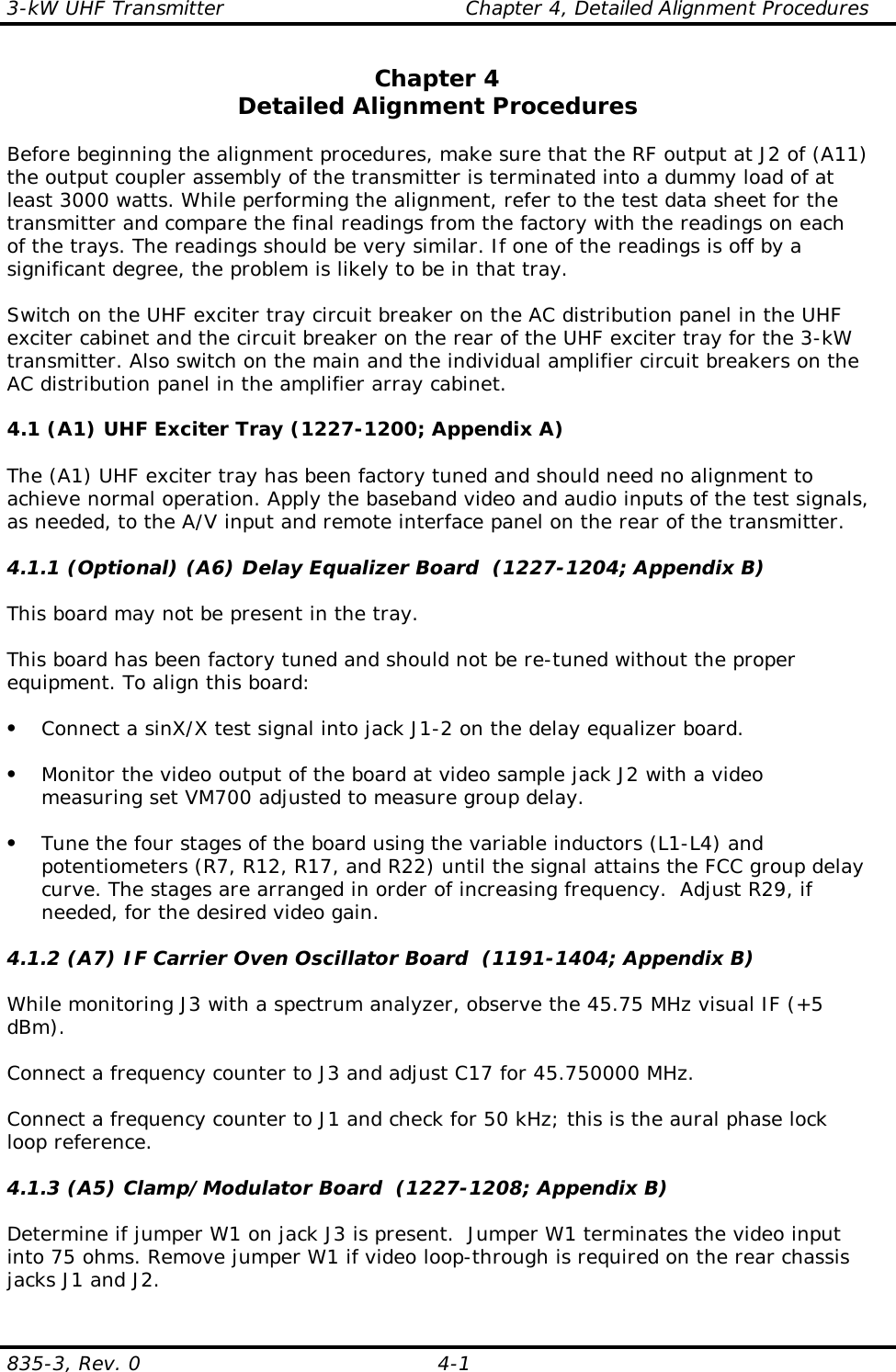 3-kW UHF Transmitter                                    Chapter 4, Detailed Alignment Procedures835-3, Rev. 0 4-1Chapter 4Detailed Alignment ProceduresBefore beginning the alignment procedures, make sure that the RF output at J2 of (A11)the output coupler assembly of the transmitter is terminated into a dummy load of atleast 3000 watts. While performing the alignment, refer to the test data sheet for thetransmitter and compare the final readings from the factory with the readings on eachof the trays. The readings should be very similar. If one of the readings is off by asignificant degree, the problem is likely to be in that tray.Switch on the UHF exciter tray circuit breaker on the AC distribution panel in the UHFexciter cabinet and the circuit breaker on the rear of the UHF exciter tray for the 3-kWtransmitter. Also switch on the main and the individual amplifier circuit breakers on theAC distribution panel in the amplifier array cabinet.4.1 (A1) UHF Exciter Tray (1227-1200; Appendix A)The (A1) UHF exciter tray has been factory tuned and should need no alignment toachieve normal operation. Apply the baseband video and audio inputs of the test signals,as needed, to the A/V input and remote interface panel on the rear of the transmitter.  4.1.1 (Optional) (A6) Delay Equalizer Board  (1227-1204; Appendix B)This board may not be present in the tray.This board has been factory tuned and should not be re-tuned without the properequipment. To align this board:• Connect a sinX/X test signal into jack J1-2 on the delay equalizer board.• Monitor the video output of the board at video sample jack J2 with a videomeasuring set VM700 adjusted to measure group delay.• Tune the four stages of the board using the variable inductors (L1-L4) andpotentiometers (R7, R12, R17, and R22) until the signal attains the FCC group delaycurve. The stages are arranged in order of increasing frequency.  Adjust R29, ifneeded, for the desired video gain.4.1.2 (A7) IF Carrier Oven Oscillator Board  (1191-1404; Appendix B)While monitoring J3 with a spectrum analyzer, observe the 45.75 MHz visual IF (+5dBm).Connect a frequency counter to J3 and adjust C17 for 45.750000 MHz.Connect a frequency counter to J1 and check for 50 kHz; this is the aural phase lockloop reference.4.1.3 (A5) Clamp/Modulator Board  (1227-1208; Appendix B)Determine if jumper W1 on jack J3 is present.  Jumper W1 terminates the video inputinto 75 ohms. Remove jumper W1 if video loop-through is required on the rear chassisjacks J1 and J2.