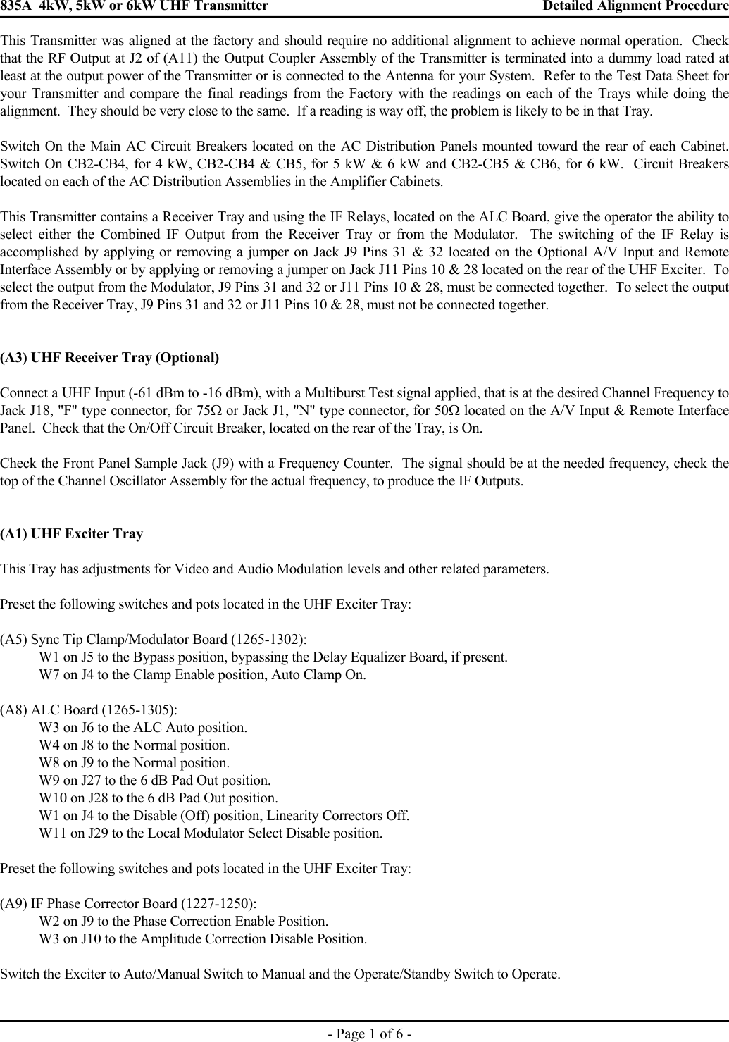 835A  4kW, 5kW or 6kW UHF Transmitter    Detailed Alignment Procedure    - Page 1 of 6 - This Transmitter was aligned at the factory and should require no additional alignment to achieve normal operation.  Check that the RF Output at J2 of (A11) the Output Coupler Assembly of the Transmitter is terminated into a dummy load rated at least at the output power of the Transmitter or is connected to the Antenna for your System.  Refer to the Test Data Sheet for your Transmitter and compare the final readings from the Factory with the readings on each of the Trays while doing the alignment.  They should be very close to the same.  If a reading is way off, the problem is likely to be in that Tray.  Switch On the Main AC Circuit Breakers located on the AC Distribution Panels mounted toward the rear of each Cabinet.  Switch On CB2-CB4, for 4 kW, CB2-CB4 &amp; CB5, for 5 kW &amp; 6 kW and CB2-CB5 &amp; CB6, for 6 kW.  Circuit Breakers located on each of the AC Distribution Assemblies in the Amplifier Cabinets.  This Transmitter contains a Receiver Tray and using the IF Relays, located on the ALC Board, give the operator the ability to select either the Combined IF Output from the Receiver Tray or from the Modulator.  The switching of the IF Relay is accomplished by applying or removing a jumper on Jack J9 Pins 31 &amp; 32 located on the Optional A/V Input and Remote Interface Assembly or by applying or removing a jumper on Jack J11 Pins 10 &amp; 28 located on the rear of the UHF Exciter.  To select the output from the Modulator, J9 Pins 31 and 32 or J11 Pins 10 &amp; 28, must be connected together.  To select the output from the Receiver Tray, J9 Pins 31 and 32 or J11 Pins 10 &amp; 28, must not be connected together.   (A3) UHF Receiver Tray (Optional)  Connect a UHF Input (-61 dBm to -16 dBm), with a Multiburst Test signal applied, that is at the desired Channel Frequency to Jack J18, &quot;F&quot; type connector, for 75Ω or Jack J1, &quot;N&quot; type connector, for 50Ω located on the A/V Input &amp; Remote Interface Panel.  Check that the On/Off Circuit Breaker, located on the rear of the Tray, is On.  Check the Front Panel Sample Jack (J9) with a Frequency Counter.  The signal should be at the needed frequency, check the top of the Channel Oscillator Assembly for the actual frequency, to produce the IF Outputs.   (A1) UHF Exciter Tray  This Tray has adjustments for Video and Audio Modulation levels and other related parameters.  Preset the following switches and pots located in the UHF Exciter Tray:  (A5) Sync Tip Clamp/Modulator Board (1265-1302):   W1 on J5 to the Bypass position, bypassing the Delay Equalizer Board, if present.   W7 on J4 to the Clamp Enable position, Auto Clamp On.  (A8) ALC Board (1265-1305):   W3 on J6 to the ALC Auto position.   W4 on J8 to the Normal position.   W8 on J9 to the Normal position.   W9 on J27 to the 6 dB Pad Out position.   W10 on J28 to the 6 dB Pad Out position.   W1 on J4 to the Disable (Off) position, Linearity Correctors Off.   W11 on J29 to the Local Modulator Select Disable position.  Preset the following switches and pots located in the UHF Exciter Tray:  (A9) IF Phase Corrector Board (1227-1250):   W2 on J9 to the Phase Correction Enable Position.   W3 on J10 to the Amplitude Correction Disable Position.  Switch the Exciter to Auto/Manual Switch to Manual and the Operate/Standby Switch to Operate.   