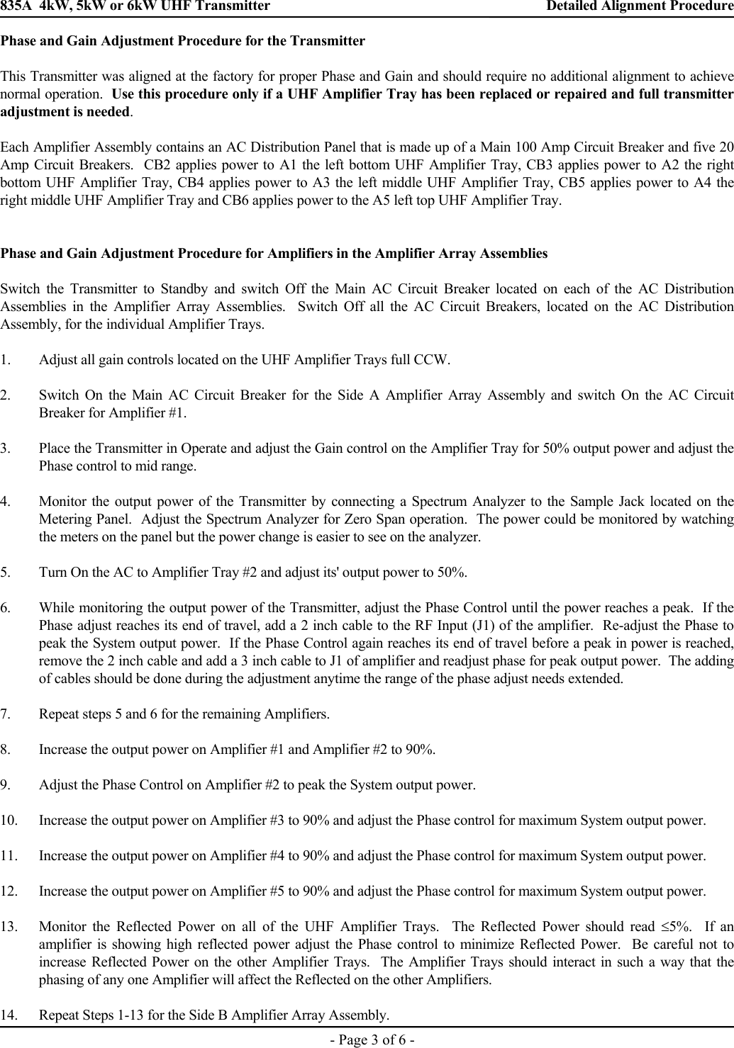 835A  4kW, 5kW or 6kW UHF Transmitter    Detailed Alignment Procedure    - Page 3 of 6 - Phase and Gain Adjustment Procedure for the Transmitter  This Transmitter was aligned at the factory for proper Phase and Gain and should require no additional alignment to achieve normal operation.  Use this procedure only if a UHF Amplifier Tray has been replaced or repaired and full transmitter adjustment is needed.  Each Amplifier Assembly contains an AC Distribution Panel that is made up of a Main 100 Amp Circuit Breaker and five 20 Amp Circuit Breakers.  CB2 applies power to A1 the left bottom UHF Amplifier Tray, CB3 applies power to A2 the right bottom UHF Amplifier Tray, CB4 applies power to A3 the left middle UHF Amplifier Tray, CB5 applies power to A4 the right middle UHF Amplifier Tray and CB6 applies power to the A5 left top UHF Amplifier Tray.    Phase and Gain Adjustment Procedure for Amplifiers in the Amplifier Array Assemblies  Switch the Transmitter to Standby and switch Off the Main AC Circuit Breaker located on each of the AC Distribution Assemblies in the Amplifier Array Assemblies.  Switch Off all the AC Circuit Breakers, located on the AC Distribution Assembly, for the individual Amplifier Trays.  1. Adjust all gain controls located on the UHF Amplifier Trays full CCW.  2.  Switch On the Main AC Circuit Breaker for the Side A Amplifier Array Assembly and switch On the AC Circuit Breaker for Amplifier #1.  3.  Place the Transmitter in Operate and adjust the Gain control on the Amplifier Tray for 50% output power and adjust the Phase control to mid range.  4.  Monitor the output power of the Transmitter by connecting a Spectrum Analyzer to the Sample Jack located on the Metering Panel.  Adjust the Spectrum Analyzer for Zero Span operation.  The power could be monitored by watching the meters on the panel but the power change is easier to see on the analyzer.  5.  Turn On the AC to Amplifier Tray #2 and adjust its&apos; output power to 50%.  6.  While monitoring the output power of the Transmitter, adjust the Phase Control until the power reaches a peak.  If the Phase adjust reaches its end of travel, add a 2 inch cable to the RF Input (J1) of the amplifier.  Re-adjust the Phase to peak the System output power.  If the Phase Control again reaches its end of travel before a peak in power is reached, remove the 2 inch cable and add a 3 inch cable to J1 of amplifier and readjust phase for peak output power.  The adding of cables should be done during the adjustment anytime the range of the phase adjust needs extended.   7.  Repeat steps 5 and 6 for the remaining Amplifiers.  8.  Increase the output power on Amplifier #1 and Amplifier #2 to 90%.  9.  Adjust the Phase Control on Amplifier #2 to peak the System output power.  10.  Increase the output power on Amplifier #3 to 90% and adjust the Phase control for maximum System output power.  11.  Increase the output power on Amplifier #4 to 90% and adjust the Phase control for maximum System output power.  12.  Increase the output power on Amplifier #5 to 90% and adjust the Phase control for maximum System output power.  13.  Monitor the Reflected Power on all of the UHF Amplifier Trays.  The Reflected Power should read ≤5%.  If an amplifier is showing high reflected power adjust the Phase control to minimize Reflected Power.  Be careful not to increase Reflected Power on the other Amplifier Trays.  The Amplifier Trays should interact in such a way that the phasing of any one Amplifier will affect the Reflected on the other Amplifiers.  14.  Repeat Steps 1-13 for the Side B Amplifier Array Assembly. 