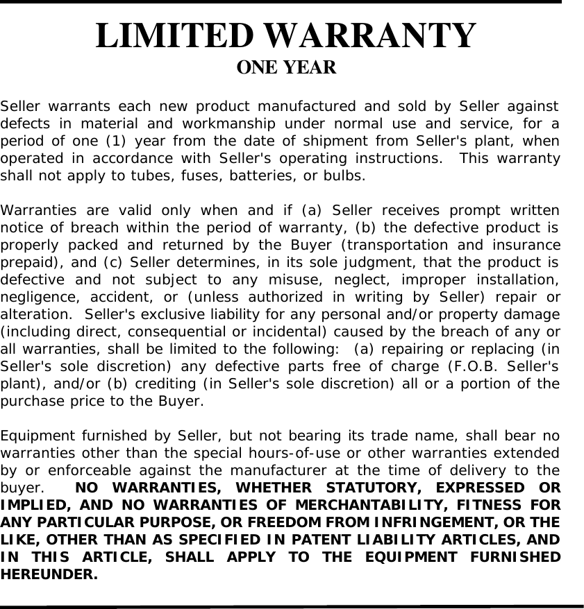 LIMITED WARRANTYONE YEARSeller warrants each new product manufactured and sold by Seller againstdefects in material and workmanship under normal use and service, for aperiod of one (1) year from the date of shipment from Seller&apos;s plant, whenoperated in accordance with Seller&apos;s operating instructions.  This warrantyshall not apply to tubes, fuses, batteries, or bulbs.Warranties are valid only when and if (a) Seller receives prompt writtennotice of breach within the period of warranty, (b) the defective product isproperly packed and returned by the Buyer (transportation and insuranceprepaid), and (c) Seller determines, in its sole judgment, that the product isdefective and not subject to any misuse, neglect, improper installation,negligence, accident, or (unless authorized in writing by Seller) repair oralteration.  Seller&apos;s exclusive liability for any personal and/or property damage(including direct, consequential or incidental) caused by the breach of any orall warranties, shall be limited to the following:  (a) repairing or replacing (inSeller&apos;s sole discretion) any defective parts free of charge (F.O.B. Seller&apos;splant), and/or (b) crediting (in Seller&apos;s sole discretion) all or a portion of thepurchase price to the Buyer.Equipment furnished by Seller, but not bearing its trade name, shall bear nowarranties other than the special hours-of-use or other warranties extendedby or enforceable against the manufacturer at the time of delivery to thebuyer.  NO WARRANTIES, WHETHER STATUTORY, EXPRESSED ORIMPLIED, AND NO WARRANTIES OF MERCHANTABILITY, FITNESS FORANY PARTICULAR PURPOSE, OR FREEDOM FROM INFRINGEMENT, OR THELIKE, OTHER THAN AS SPECIFIED IN PATENT LIABILITY ARTICLES, ANDIN THIS ARTICLE, SHALL APPLY TO THE EQUIPMENT FURNISHEDHEREUNDER.