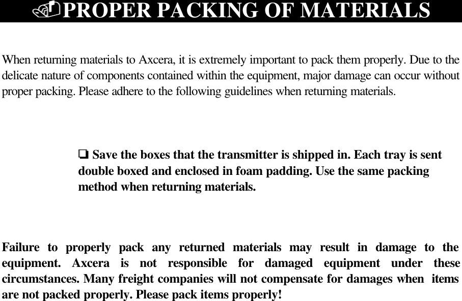 ..PROPER PACKING OF MATERIALSWhen returning materials to Axcera, it is extremely important to pack them properly. Due to thedelicate nature of components contained within the equipment, major damage can occur withoutproper packing. Please adhere to the following guidelines when returning materials.oo  Save the boxes that the transmitter is shipped in. Each tray is sent double boxed and enclosed in foam padding. Use the same packing method when returning materials.Failure to properly pack any returned materials may result in damage to theequipment. Axcera is not responsible for damaged equipment under thesecircumstances. Many freight companies will not compensate for damages when  itemsare not packed properly. Please pack items properly!