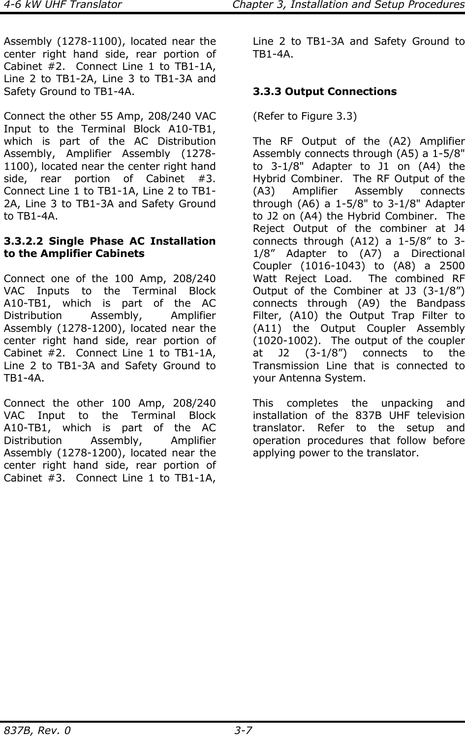 4-6 kW UHF Translator  Chapter 3, Installation and Setup Procedures  837B, Rev. 0 3-7 Assembly (1278-1100), located near the center right hand side, rear portion of Cabinet #2.  Connect Line 1 to TB1-1A, Line 2 to TB1-2A, Line 3 to TB1-3A and Safety Ground to TB1-4A.   Connect the other 55 Amp, 208/240 VAC Input to the Terminal Block A10-TB1, which is part of the AC Distribution Assembly, Amplifier Assembly (1278-1100), located near the center right hand side, rear portion of Cabinet #3.  Connect Line 1 to TB1-1A, Line 2 to TB1-2A, Line 3 to TB1-3A and Safety Ground to TB1-4A.   3.3.2.2 Single Phase AC Installation to the Amplifier Cabinets  Connect one of the 100 Amp, 208/240 VAC Inputs to the Terminal Block A10-TB1, which is part of the AC Distribution Assembly, Amplifier Assembly (1278-1200), located near the center right hand side, rear portion of Cabinet #2.  Connect Line 1 to TB1-1A, Line 2 to TB1-3A and Safety Ground to TB1-4A.   Connect the other 100 Amp, 208/240 VAC Input to the Terminal Block A10-TB1, which is part of the AC Distribution Assembly, Amplifier Assembly (1278-1200), located near the center right hand side, rear portion of Cabinet #3.  Connect Line 1 to TB1-1A, Line 2 to TB1-3A and Safety Ground to TB1-4A.    3.3.3 Output Connections  (Refer to Figure 3.3)  The RF Output of the (A2) Amplifier Assembly connects through (A5) a 1-5/8&quot; to 3-1/8&quot; Adapter to J1 on (A4) the Hybrid Combiner.  The RF Output of the (A3) Amplifier Assembly connects through (A6) a 1-5/8&quot; to 3-1/8&quot; Adapter to J2 on (A4) the Hybrid Combiner.  The Reject Output of the combiner at J4 connects through (A12) a 1-5/8” to 3-1/8” Adapter to (A7) a Directional Coupler (1016-1043) to (A8) a 2500 Watt Reject Load.  The combined RF Output of the Combiner at J3 (3-1/8”) connects through (A9) the Bandpass Filter, (A10) the Output Trap Filter to (A11) the Output Coupler Assembly (1020-1002).  The output of the coupler at J2 (3-1/8”) connects to the Transmission Line that is connected to your Antenna System.  This completes the unpacking and installation of the 837B UHF television translator. Refer to the setup and operation procedures that follow before applying power to the translator.  