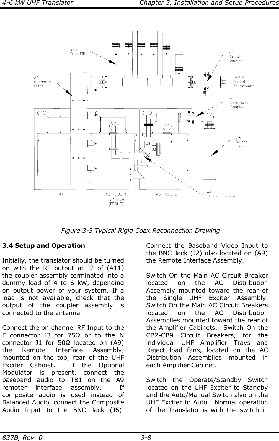 4-6 kW UHF Translator  Chapter 3, Installation and Setup Procedures  837B, Rev. 0 3-8   Figure 3-3 Typical Rigid Coax Reconnection Drawing  3.4 Setup and Operation  Initially, the translator should be turned on with the RF output at J2 of (A11) the coupler assembly terminated into a dummy load of 4 to 6 kW, depending on output power of your system. If a load is not available, check that the output of the coupler assembly is connected to the antenna.  Connect the on channel RF Input to the F connector J3 for 75Ω or to the N connector J1 for 50Ω located on (A9) the Remote Interface Assembly, mounted on the top, rear of the UHF Exciter Cabinet.  If the Optional Modulator is present, connect the baseband audio to TB1 on the A9 remoter interface assembly.  If composite audio is used instead of Balanced Audio, connect the Composite Audio Input to the BNC Jack (J6).  Connect the Baseband Video Input to the BNC Jack (J2) also located on (A9) the Remote Interface Assembly.  Switch On the Main AC Circuit Breaker located on the AC Distribution Assembly mounted toward the rear of the Single UHF Exciter Assembly.  Switch On the Main AC Circuit Breakers located on the AC Distribution Assemblies mounted toward the rear of the Amplifier Cabinets.  Switch On the CB2-CB9 Circuit Breakers, for the individual UHF Amplifier Trays and Reject load fans, located on the AC Distribution Assemblies mounted in each Amplifier Cabinet.  Switch the Operate/Standby Switch located on the UHF Exciter to Standby and the Auto/Manual Switch also on the UHF Exciter to Auto.  Normal operation of the Translator is with the switch in 