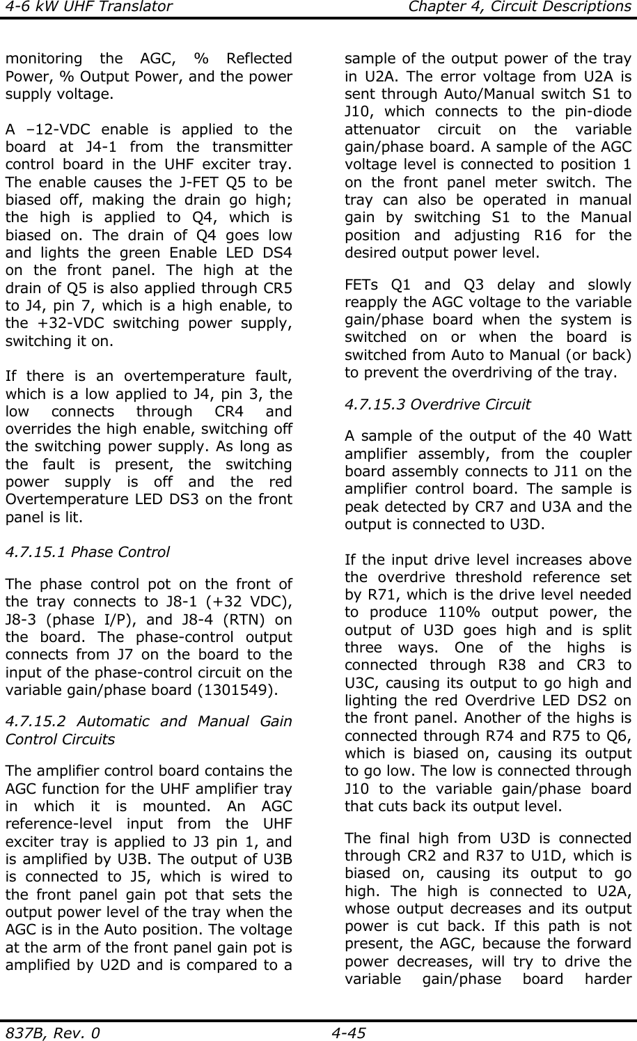 4-6 kW UHF Translator    Chapter 4, Circuit Descriptions  837B, Rev. 0    4-45 monitoring the AGC, % Reflected Power, % Output Power, and the power supply voltage.  A –12-VDC enable is applied to the board at J4-1 from the transmitter control board in the UHF exciter tray. The enable causes the J-FET Q5 to be biased off, making the drain go high; the high is applied to Q4, which is biased on. The drain of Q4 goes low and lights the green Enable LED DS4 on the front panel. The high at the drain of Q5 is also applied through CR5 to J4, pin 7, which is a high enable, to the +32-VDC switching power supply, switching it on.  If there is an overtemperature fault, which is a low applied to J4, pin 3, the low connects through CR4 and overrides the high enable, switching off the switching power supply. As long as the fault is present, the switching power supply is off and the red Overtemperature LED DS3 on the front panel is lit.  4.7.15.1 Phase Control  The phase control pot on the front of the tray connects to J8-1 (+32 VDC), J8-3 (phase I/P), and J8-4 (RTN) on the board. The phase-control output connects from J7 on the board to the input of the phase-control circuit on the variable gain/phase board (1301549).  4.7.15.2 Automatic and Manual Gain Control Circuits  The amplifier control board contains the AGC function for the UHF amplifier tray in which it is mounted. An AGC reference-level input from the UHF exciter tray is applied to J3 pin 1, and is amplified by U3B. The output of U3B is connected to J5, which is wired to the front panel gain pot that sets the output power level of the tray when the AGC is in the Auto position. The voltage at the arm of the front panel gain pot is amplified by U2D and is compared to a sample of the output power of the tray in U2A. The error voltage from U2A is sent through Auto/Manual switch S1 to J10, which connects to the pin-diode attenuator circuit on the variable gain/phase board. A sample of the AGC voltage level is connected to position 1 on the front panel meter switch. The tray can also be operated in manual gain by switching S1 to the Manual position and adjusting R16 for the desired output power level.   FETs Q1 and Q3 delay and slowly reapply the AGC voltage to the variable gain/phase board when the system is switched on or when the board is switched from Auto to Manual (or back) to prevent the overdriving of the tray.    4.7.15.3 Overdrive Circuit  A sample of the output of the 40 Watt amplifier assembly, from the coupler board assembly connects to J11 on the amplifier control board. The sample is peak detected by CR7 and U3A and the output is connected to U3D.  If the input drive level increases above the overdrive threshold reference set by R71, which is the drive level needed to produce 110% output power, the output of U3D goes high and is split three ways. One of the highs is connected through R38 and CR3 to U3C, causing its output to go high and lighting the red Overdrive LED DS2 on the front panel. Another of the highs is connected through R74 and R75 to Q6, which is biased on, causing its output to go low. The low is connected through J10 to the variable gain/phase board that cuts back its output level.  The final high from U3D is connected through CR2 and R37 to U1D, which is biased on, causing its output to go high. The high is connected to U2A, whose output decreases and its output power is cut back. If this path is not present, the AGC, because the forward power decreases, will try to drive the variable gain/phase board harder 