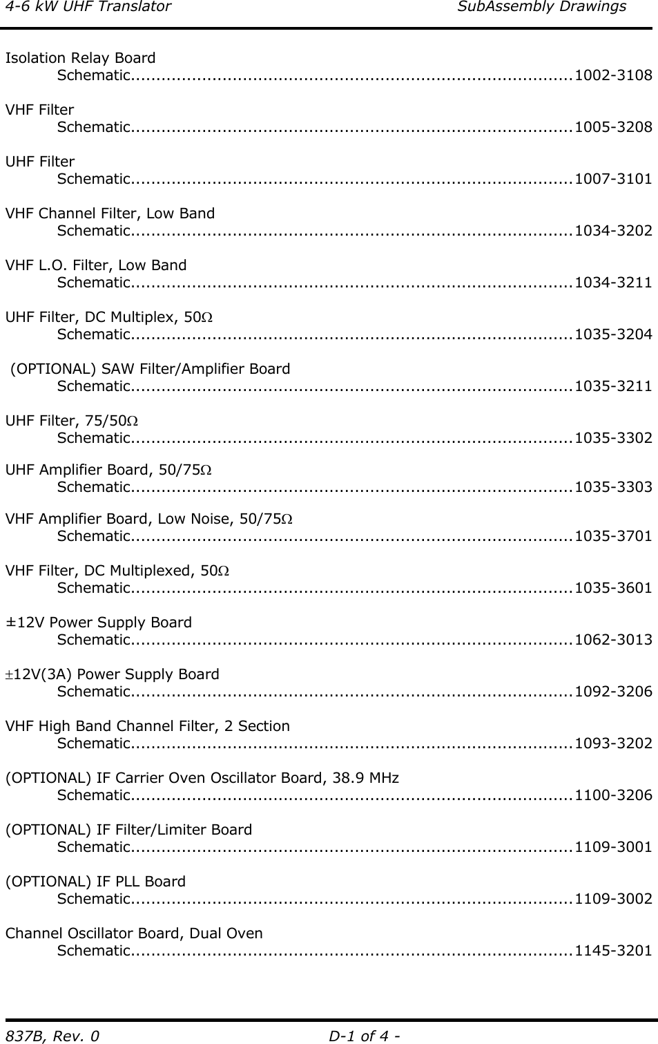 4-6 kW UHF Translator    SubAssembly Drawings 837B, Rev. 0  D-1 of 4 - Isolation Relay Board  Schematic.......................................................................................1002-3108  VHF Filter  Schematic.......................................................................................1005-3208  UHF Filter  Schematic.......................................................................................1007-3101   VHF Channel Filter, Low Band  Schematic.......................................................................................1034-3202   VHF L.O. Filter, Low Band  Schematic.......................................................................................1034-3211   UHF Filter, DC Multiplex, 50Ω  Schematic.......................................................................................1035-3204   (OPTIONAL) SAW Filter/Amplifier Board  Schematic.......................................................................................1035-3211   UHF Filter, 75/50Ω  Schematic.......................................................................................1035-3302   UHF Amplifier Board, 50/75Ω  Schematic.......................................................................................1035-3303  VHF Amplifier Board, Low Noise, 50/75Ω  Schematic.......................................................................................1035-3701  VHF Filter, DC Multiplexed, 50Ω  Schematic.......................................................................................1035-3601   ±12V Power Supply Board  Schematic.......................................................................................1062-3013  ±12V(3A) Power Supply Board  Schematic.......................................................................................1092-3206   VHF High Band Channel Filter, 2 Section  Schematic.......................................................................................1093-3202  (OPTIONAL) IF Carrier Oven Oscillator Board, 38.9 MHz  Schematic.......................................................................................1100-3206  (OPTIONAL) IF Filter/Limiter Board  Schematic.......................................................................................1109-3001  (OPTIONAL) IF PLL Board  Schematic.......................................................................................1109-3002  Channel Oscillator Board, Dual Oven  Schematic.......................................................................................1145-3201   