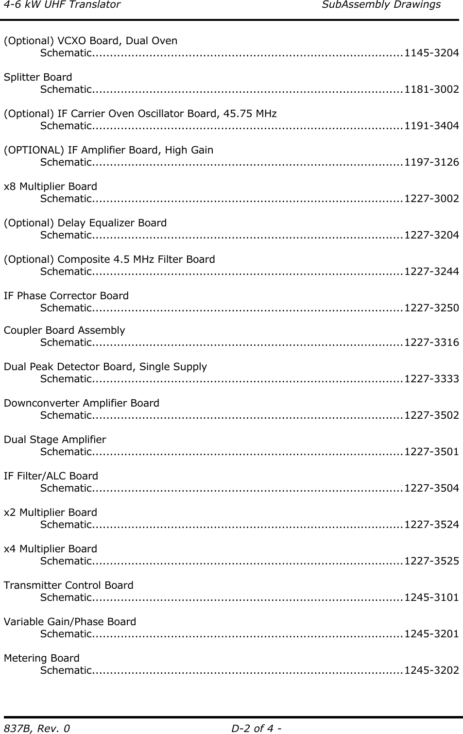 4-6 kW UHF Translator    SubAssembly Drawings 837B, Rev. 0  D-2 of 4 - (Optional) VCXO Board, Dual Oven  Schematic.......................................................................................1145-3204  Splitter Board  Schematic.......................................................................................1181-3002   (Optional) IF Carrier Oven Oscillator Board, 45.75 MHz  Schematic.......................................................................................1191-3404   (OPTIONAL) IF Amplifier Board, High Gain  Schematic.......................................................................................1197-3126  x8 Multiplier Board  Schematic.......................................................................................1227-3002  (Optional) Delay Equalizer Board  Schematic.......................................................................................1227-3204  (Optional) Composite 4.5 MHz Filter Board  Schematic.......................................................................................1227-3244  IF Phase Corrector Board  Schematic.......................................................................................1227-3250   Coupler Board Assembly  Schematic.......................................................................................1227-3316  Dual Peak Detector Board, Single Supply  Schematic.......................................................................................1227-3333   Downconverter Amplifier Board  Schematic.......................................................................................1227-3502  Dual Stage Amplifier  Schematic.......................................................................................1227-3501  IF Filter/ALC Board  Schematic.......................................................................................1227-3504  x2 Multiplier Board  Schematic.......................................................................................1227-3524   x4 Multiplier Board  Schematic.......................................................................................1227-3525   Transmitter Control Board  Schematic.......................................................................................1245-3101  Variable Gain/Phase Board  Schematic.......................................................................................1245-3201  Metering Board  Schematic.......................................................................................1245-3202   