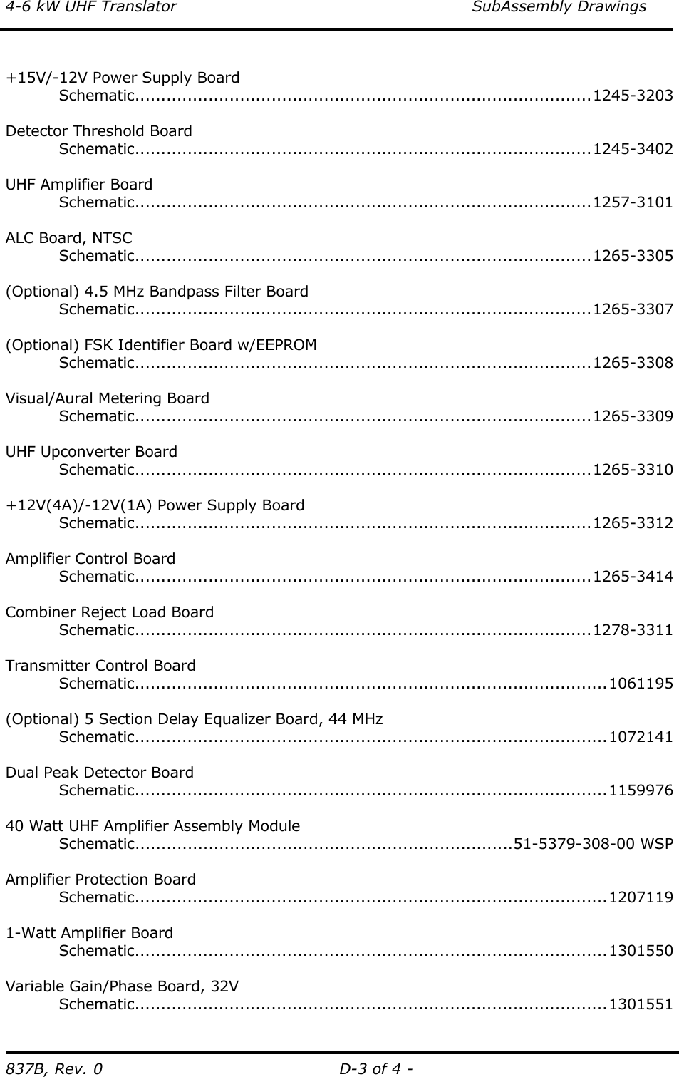 4-6 kW UHF Translator    SubAssembly Drawings 837B, Rev. 0  D-3 of 4 -  +15V/-12V Power Supply Board  Schematic.......................................................................................1245-3203  Detector Threshold Board  Schematic.......................................................................................1245-3402  UHF Amplifier Board  Schematic.......................................................................................1257-3101  ALC Board, NTSC  Schematic.......................................................................................1265-3305   (Optional) 4.5 MHz Bandpass Filter Board  Schematic.......................................................................................1265-3307  (Optional) FSK Identifier Board w/EEPROM  Schematic.......................................................................................1265-3308  Visual/Aural Metering Board  Schematic.......................................................................................1265-3309  UHF Upconverter Board  Schematic.......................................................................................1265-3310   +12V(4A)/-12V(1A) Power Supply Board  Schematic.......................................................................................1265-3312  Amplifier Control Board  Schematic.......................................................................................1265-3414  Combiner Reject Load Board  Schematic.......................................................................................1278-3311   Transmitter Control Board  Schematic..........................................................................................1061195  (Optional) 5 Section Delay Equalizer Board, 44 MHz  Schematic..........................................................................................1072141  Dual Peak Detector Board  Schematic..........................................................................................1159976  40 Watt UHF Amplifier Assembly Module  Schematic........................................................................51-5379-308-00 WSP  Amplifier Protection Board  Schematic..........................................................................................1207119   1-Watt Amplifier Board  Schematic..........................................................................................1301550   Variable Gain/Phase Board, 32V  Schematic..........................................................................................1301551 