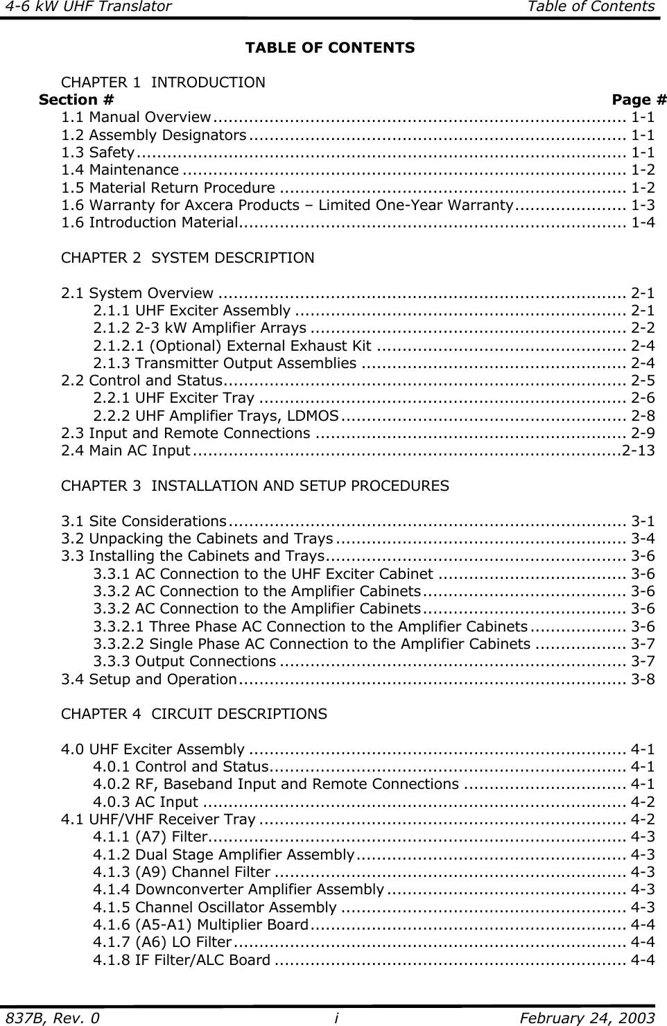 4-6 kW UHF Translator  Table of Contents  837B, Rev. 0 i  February 24, 2003 TABLE OF CONTENTS    CHAPTER 1  INTRODUCTION        Section #    Page #  1.1 Manual Overview................................................................................. 1-1   1.2 Assembly Designators .......................................................................... 1-1  1.3 Safety................................................................................................ 1-1  1.4 Maintenance ....................................................................................... 1-2   1.5 Material Return Procedure .................................................................... 1-2   1.6 Warranty for Axcera Products – Limited One-Year Warranty...................... 1-3   1.6 Introduction Material............................................................................ 1-4    CHAPTER 2  SYSTEM DESCRIPTION   2.1 System Overview ................................................................................ 2-1     2.1.1 UHF Exciter Assembly ................................................................. 2-1     2.1.2 2-3 kW Amplifier Arrays .............................................................. 2-2     2.1.2.1 (Optional) External Exhaust Kit ................................................. 2-4     2.1.3 Transmitter Output Assemblies .................................................... 2-4  2.2 Control and Status............................................................................... 2-5     2.2.1 UHF Exciter Tray ........................................................................ 2-6     2.2.2 UHF Amplifier Trays, LDMOS........................................................ 2-8   2.3 Input and Remote Connections ............................................................. 2-9   2.4 Main AC Input ....................................................................................2-13    CHAPTER 3  INSTALLATION AND SETUP PROCEDURES     3.1 Site Considerations.............................................................................. 3-1   3.2 Unpacking the Cabinets and Trays ......................................................... 3-4   3.3 Installing the Cabinets and Trays........................................................... 3-6     3.3.1 AC Connection to the UHF Exciter Cabinet ..................................... 3-6     3.3.2 AC Connection to the Amplifier Cabinets........................................ 3-6     3.3.2 AC Connection to the Amplifier Cabinets........................................ 3-6     3.3.2.1 Three Phase AC Connection to the Amplifier Cabinets ................... 3-6     3.3.2.2 Single Phase AC Connection to the Amplifier Cabinets .................. 3-7   3.3.3 Output Connections .................................................................... 3-7  3.4 Setup and Operation............................................................................ 3-8    CHAPTER 4  CIRCUIT DESCRIPTIONS    4.0 UHF Exciter Assembly .......................................................................... 4-1   4.0.1 Control and Status...................................................................... 4-1     4.0.2 RF, Baseband Input and Remote Connections ................................ 4-1   4.0.3 AC Input ................................................................................... 4-2   4.1 UHF/VHF Receiver Tray ........................................................................ 4-2   4.1.1 (A7) Filter.................................................................................. 4-3     4.1.2 Dual Stage Amplifier Assembly..................................................... 4-3   4.1.3 (A9) Channel Filter ..................................................................... 4-3   4.1.4 Downconverter Amplifier Assembly ............................................... 4-3     4.1.5 Channel Oscillator Assembly ........................................................ 4-3     4.1.6 (A5-A1) Multiplier Board.............................................................. 4-4     4.1.7 (A6) LO Filter............................................................................. 4-4     4.1.8 IF Filter/ALC Board ..................................................................... 4-4 