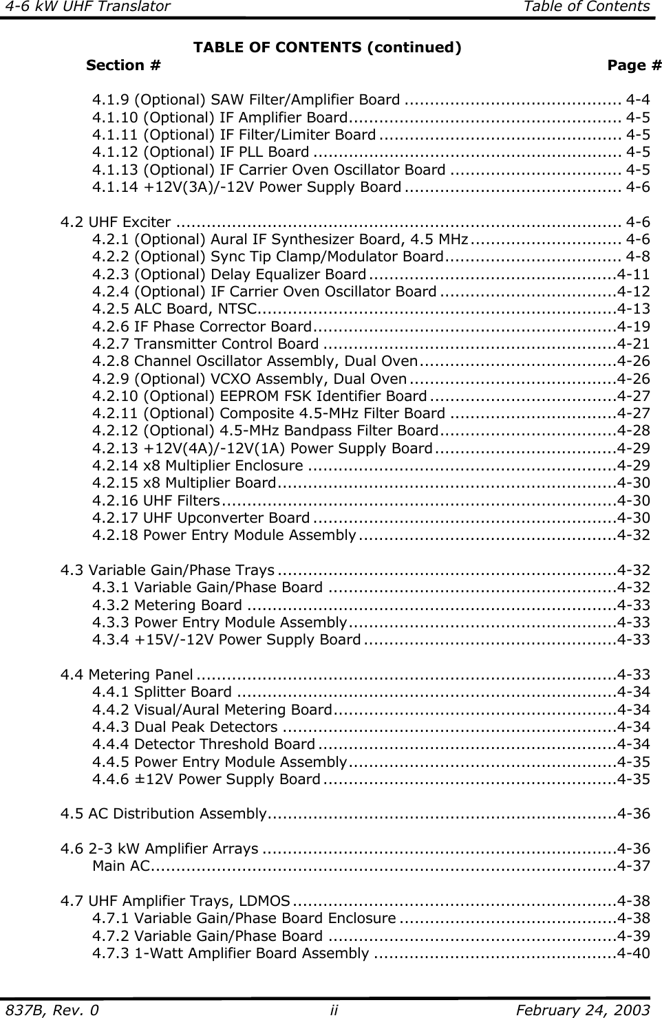 4-6 kW UHF Translator  Table of Contents  837B, Rev. 0 ii  February 24, 2003 TABLE OF CONTENTS (continued)                  Section #  Page #      4.1.9 (Optional) SAW Filter/Amplifier Board ........................................... 4-4     4.1.10 (Optional) IF Amplifier Board...................................................... 4-5     4.1.11 (Optional) IF Filter/Limiter Board ................................................ 4-5     4.1.12 (Optional) IF PLL Board ............................................................. 4-5     4.1.13 (Optional) IF Carrier Oven Oscillator Board .................................. 4-5   4.1.14 +12V(3A)/-12V Power Supply Board ........................................... 4-6    4.2 UHF Exciter ........................................................................................ 4-6     4.2.1 (Optional) Aural IF Synthesizer Board, 4.5 MHz.............................. 4-6     4.2.2 (Optional) Sync Tip Clamp/Modulator Board................................... 4-8     4.2.3 (Optional) Delay Equalizer Board .................................................4-11     4.2.4 (Optional) IF Carrier Oven Oscillator Board ...................................4-12     4.2.5 ALC Board, NTSC.......................................................................4-13     4.2.6 IF Phase Corrector Board............................................................4-19     4.2.7 Transmitter Control Board ..........................................................4-21     4.2.8 Channel Oscillator Assembly, Dual Oven.......................................4-26     4.2.9 (Optional) VCXO Assembly, Dual Oven .........................................4-26     4.2.10 (Optional) EEPROM FSK Identifier Board .....................................4-27     4.2.11 (Optional) Composite 4.5-MHz Filter Board .................................4-27     4.2.12 (Optional) 4.5-MHz Bandpass Filter Board...................................4-28   4.2.13 +12V(4A)/-12V(1A) Power Supply Board....................................4-29     4.2.14 x8 Multiplier Enclosure .............................................................4-29     4.2.15 x8 Multiplier Board...................................................................4-30   4.2.16 UHF Filters..............................................................................4-30   4.2.17 UHF Upconverter Board ............................................................4-30     4.2.18 Power Entry Module Assembly ...................................................4-32    4.3 Variable Gain/Phase Trays ...................................................................4-32     4.3.1 Variable Gain/Phase Board .........................................................4-32   4.3.2 Metering Board .........................................................................4-33     4.3.3 Power Entry Module Assembly.....................................................4-33     4.3.4 +15V/-12V Power Supply Board ..................................................4-33    4.4 Metering Panel ...................................................................................4-33   4.4.1 Splitter Board ...........................................................................4-34     4.4.2 Visual/Aural Metering Board........................................................4-34     4.4.3 Dual Peak Detectors ..................................................................4-34     4.4.4 Detector Threshold Board ...........................................................4-34     4.4.5 Power Entry Module Assembly.....................................................4-35   4.4.6 ±12V Power Supply Board ..........................................................4-35    4.5 AC Distribution Assembly.....................................................................4-36    4.6 2-3 kW Amplifier Arrays ......................................................................4-36   Main AC............................................................................................4-37   4.7 UHF Amplifier Trays, LDMOS ................................................................4-38     4.7.1 Variable Gain/Phase Board Enclosure ...........................................4-38     4.7.2 Variable Gain/Phase Board .........................................................4-39     4.7.3 1-Watt Amplifier Board Assembly ................................................4-40 
