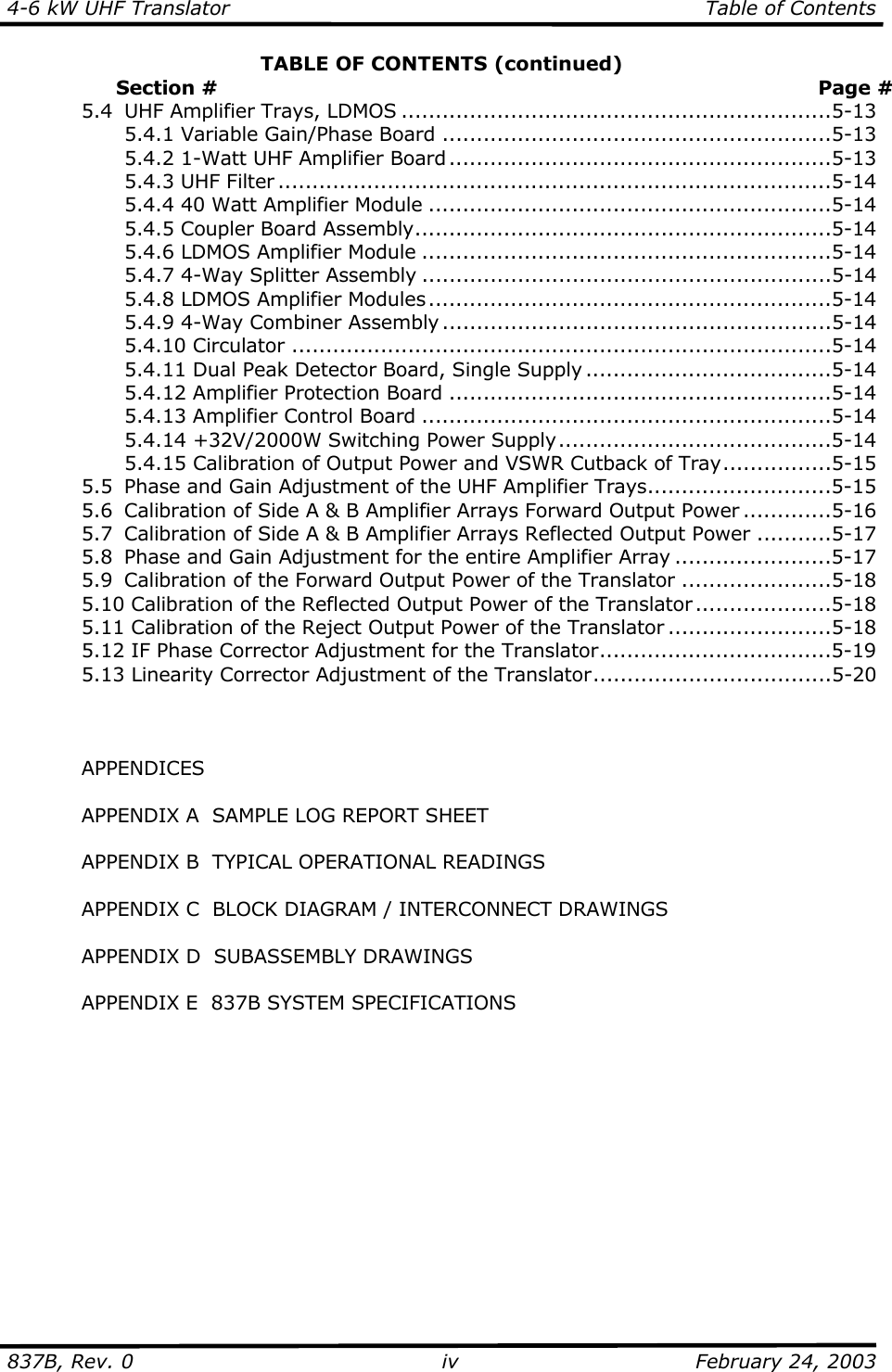 4-6 kW UHF Translator  Table of Contents  837B, Rev. 0 iv  February 24, 2003 TABLE OF CONTENTS (continued)                  Section #  Page #   5.4  UHF Amplifier Trays, LDMOS ...............................................................5-13     5.4.1 Variable Gain/Phase Board .........................................................5-13     5.4.2 1-Watt UHF Amplifier Board ........................................................5-13   5.4.3 UHF Filter .................................................................................5-14     5.4.4 40 Watt Amplifier Module ...........................................................5-14   5.4.5 Coupler Board Assembly.............................................................5-14     5.4.6 LDMOS Amplifier Module ............................................................5-14     5.4.7 4-Way Splitter Assembly ............................................................5-14     5.4.8 LDMOS Amplifier Modules...........................................................5-14     5.4.9 4-Way Combiner Assembly .........................................................5-14   5.4.10 Circulator ...............................................................................5-14     5.4.11 Dual Peak Detector Board, Single Supply ....................................5-14     5.4.12 Amplifier Protection Board ........................................................5-14   5.4.13 Amplifier Control Board ............................................................5-14     5.4.14 +32V/2000W Switching Power Supply........................................5-14     5.4.15 Calibration of Output Power and VSWR Cutback of Tray................5-15   5.5  Phase and Gain Adjustment of the UHF Amplifier Trays...........................5-15   5.6  Calibration of Side A &amp; B Amplifier Arrays Forward Output Power .............5-16   5.7  Calibration of Side A &amp; B Amplifier Arrays Reflected Output Power ...........5-17   5.8  Phase and Gain Adjustment for the entire Amplifier Array .......................5-17   5.9  Calibration of the Forward Output Power of the Translator ......................5-18   5.10 Calibration of the Reflected Output Power of the Translator ....................5-18   5.11 Calibration of the Reject Output Power of the Translator ........................5-18   5.12 IF Phase Corrector Adjustment for the Translator..................................5-19   5.13 Linearity Corrector Adjustment of the Translator...................................5-20     APPENDICES    APPENDIX A  SAMPLE LOG REPORT SHEET    APPENDIX B  TYPICAL OPERATIONAL READINGS    APPENDIX C  BLOCK DIAGRAM / INTERCONNECT DRAWINGS    APPENDIX D  SUBASSEMBLY DRAWINGS    APPENDIX E  837B SYSTEM SPECIFICATIONS      