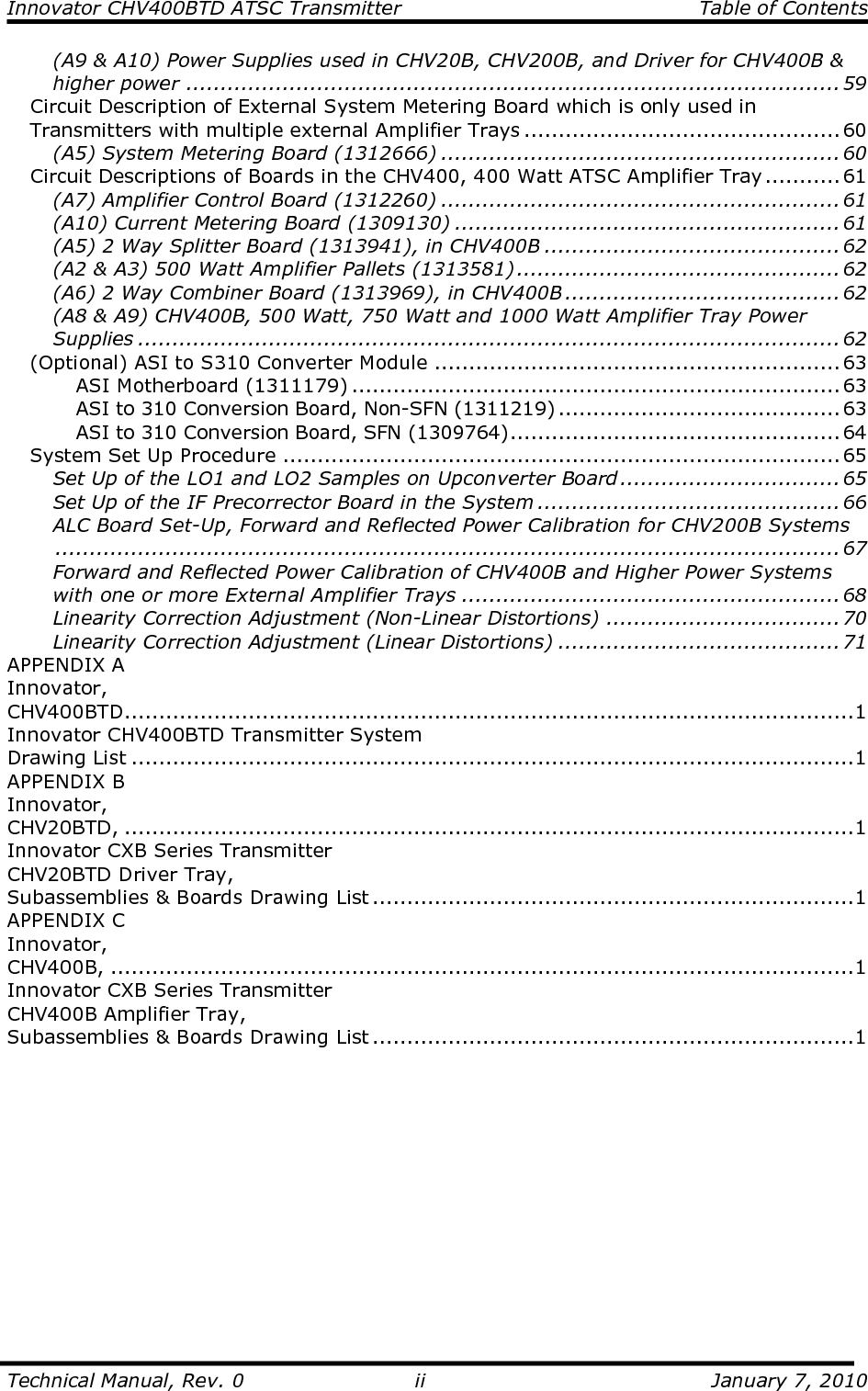 Innovator CHV400BTD ATSC Transmitter  Table of Contents  Technical Manual, Rev. 0  ii  January 7, 2010 (A9 &amp; A10) Power Supplies used in CHV20B, CHV200B, and Driver for CHV400B &amp; higher power ...............................................................................................59 Circuit Description of External System Metering Board which is only used in Transmitters with multiple external Amplifier Trays ..............................................60 (A5) System Metering Board (1312666) ..........................................................60 Circuit Descriptions of Boards in the CHV400, 400 Watt ATSC Amplifier Tray ........... 61 (A7) Amplifier Control Board (1312260) ..........................................................61 (A10) Current Metering Board (1309130) ........................................................61 (A5) 2 Way Splitter Board (1313941), in CHV400B ...........................................62 (A2 &amp; A3) 500 Watt Amplifier Pallets (1313581) ...............................................62 (A6) 2 Way Combiner Board (1313969), in CHV400B ........................................62 (A8 &amp; A9) CHV400B, 500 Watt, 750 Watt and 1000 Watt Amplifier Tray Power Supplies ......................................................................................................62 (Optional) ASI to S310 Converter Module ...........................................................63 ASI Motherboard (1311179) .......................................................................63 ASI to 310 Conversion Board, Non-SFN (1311219) .........................................63 ASI to 310 Conversion Board, SFN (1309764)................................................64 System Set Up Procedure .................................................................................65 Set Up of the LO1 and LO2 Samples on Upconverter Board ................................65 Set Up of the IF Precorrector Board in the System ............................................66 ALC Board Set-Up, Forward and Reflected Power Calibration for CHV200B Systems..................................................................................................................67 Forward and Reflected Power Calibration of CHV400B and Higher Power Systems with one or more External Amplifier Trays .......................................................68 Linearity Correction Adjustment (Non-Linear Distortions) ..................................70 Linearity Correction Adjustment (Linear Distortions) .........................................71 APPENDIX A                                                                                                        Innovator,                                                                                                     CHV400BTD..........................................................................................................1 Innovator CHV400BTD Transmitter System                                                              Drawing List .........................................................................................................1 APPENDIX B                                                                                                                   Innovator,                                                                                                      CHV20BTD, ..........................................................................................................1 Innovator CXB Series Transmitter                                                                            CHV20BTD Driver Tray,                                                                                                       Subassemblies &amp; Boards Drawing List ......................................................................1 APPENDIX C                                                                                                       Innovator,                                                                                                             CHV400B, ............................................................................................................1 Innovator CXB Series Transmitter                                                                               CHV400B Amplifier Tray,                                                                                      Subassemblies &amp; Boards Drawing List ......................................................................1 