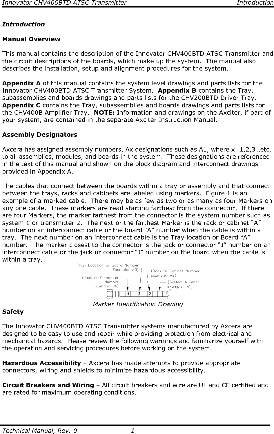 Innovator CHV400BTD ATSC Transmitter  Introduction  Technical Manual, Rev. 0  1 Introduction  Manual Overview  This manual contains the description of the Innovator CHV400BTD ATSC Transmitter and the circuit descriptions of the boards, which make up the system.  The manual also describes the installation, setup and alignment procedures for the system.  Appendix A of this manual contains the system level drawings and parts lists for the Innovator CHV400BTD ATSC Transmitter System.  Appendix B contains the Tray, subassemblies and boards drawings and parts lists for the CHV200BTD Driver Tray.  Appendix C contains the Tray, subassemblies and boards drawings and parts lists for the CHV400B Amplifier Tray.  NOTE: Information and drawings on the Axciter, if part of your system, are contained in the separate Axciter Instruction Manual.    Assembly Designators  Axcera has assigned assembly numbers, Ax designations such as A1, where x=1,2,3…etc, to all assemblies, modules, and boards in the system.  These designations are referenced in the text of this manual and shown on the block diagram and interconnect drawings provided in Appendix A.  The cables that connect between the boards within a tray or assembly and that connect between the trays, racks and cabinets are labeled using markers.  Figure 1 is an example of a marked cable.  There may be as few as two or as many as four Markers on any one cable.  These markers are read starting farthest from the connector.  If there are four Markers, the marker farthest from the connector is the system number such as system 1 or transmitter 2.  The next or the farthest Marker is the rack or cabinet “A” number on an interconnect cable or the board “A” number when the cable is within a tray.  The next number on an interconnect cable is the Tray location or Board “A” number.  The marker closest to the connector is the jack or connector “J” number on an interconnect cable or the jack or connector “J” number on the board when the cable is within a tray. 4 3 2 1 Marker Identification Drawing Safety  The Innovator CHV400BTD ATSC Transmitter systems manufactured by Axcera are designed to be easy to use and repair while providing protection from electrical and mechanical hazards.  Please review the following warnings and familiarize yourself with the operation and servicing procedures before working on the system.  Hazardous Accessibility – Axcera has made attempts to provide appropriate connectors, wiring and shields to minimize hazardous accessibility.  Circuit Breakers and Wiring – All circuit breakers and wire are UL and CE certified and are rated for maximum operating conditions.  