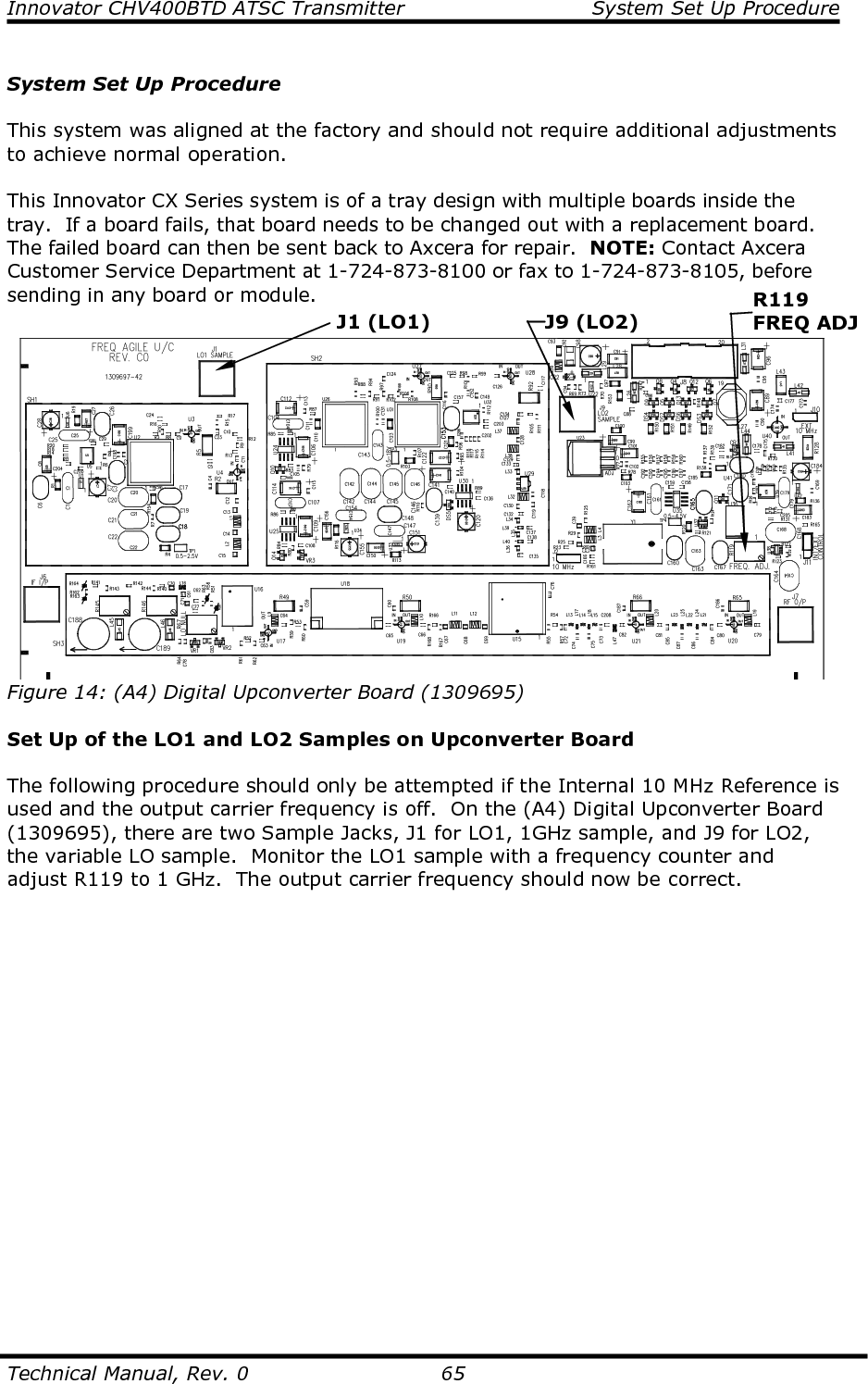 Innovator CHV400BTD ATSC Transmitter  System Set Up Procedure  Technical Manual, Rev. 0    65  System Set Up Procedure  This system was aligned at the factory and should not require additional adjustments to achieve normal operation.  This Innovator CX Series system is of a tray design with multiple boards inside the tray.  If a board fails, that board needs to be changed out with a replacement board.  The failed board can then be sent back to Axcera for repair.  NOTE: Contact Axcera Customer Service Department at 1-724-873-8100 or fax to 1-724-873-8105, before sending in any board or module.   Figure 14: (A4) Digital Upconverter Board (1309695)  Set Up of the LO1 and LO2 Samples on Upconverter Board  The following procedure should only be attempted if the Internal 10 MHz Reference is used and the output carrier frequency is off.  On the (A4) Digital Upconverter Board (1309695), there are two Sample Jacks, J1 for LO1, 1GHz sample, and J9 for LO2, the variable LO sample.  Monitor the LO1 sample with a frequency counter and adjust R119 to 1 GHz.  The output carrier frequency should now be correct.  J1 (LO1) J9 (LO2) R119 FREQ ADJ 