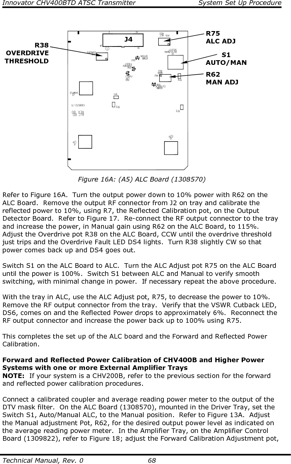 Innovator CHV400BTD ATSC Transmitter  System Set Up Procedure  Technical Manual, Rev. 0    68   Figure 16A: (A5) ALC Board (1308570)  Refer to Figure 16A.  Turn the output power down to 10% power with R62 on the ALC Board.  Remove the output RF connector from J2 on tray and calibrate the reflected power to 10%, using R7, the Reflected Calibration pot, on the Output Detector Board.  Refer to Figure 17.  Re-connect the RF output connector to the tray and increase the power, in Manual gain using R62 on the ALC Board, to 115%.  Adjust the Overdrive pot R38 on the ALC Board, CCW until the overdrive threshold just trips and the Overdrive Fault LED DS4 lights.  Turn R38 slightly CW so that power comes back up and DS4 goes out.  Switch S1 on the ALC Board to ALC.  Turn the ALC Adjust pot R75 on the ALC Board until the power is 100%.  Switch S1 between ALC and Manual to verify smooth switching, with minimal change in power.  If necessary repeat the above procedure.  With the tray in ALC, use the ALC Adjust pot, R75, to decrease the power to 10%.  Remove the RF output connector from the tray.  Verify that the VSWR Cutback LED, DS6, comes on and the Reflected Power drops to approximately 6%.  Reconnect the RF output connector and increase the power back up to 100% using R75.  This completes the set up of the ALC board and the Forward and Reflected Power Calibration.  Forward and Reflected Power Calibration of CHV400B and Higher Power Systems with one or more External Amplifier Trays NOTE:  If your system is a CHV200B, refer to the previous section for the forward and reflected power calibration procedures.  Connect a calibrated coupler and average reading power meter to the output of the DTV mask filter.  On the ALC Board (1308570), mounted in the Driver Tray, set the Switch S1, Auto/Manual ALC, to the Manual position.  Refer to Figure 13A.  Adjust the Manual adjustment Pot, R62, for the desired output power level as indicated on the average reading power meter.  In the Amplifier Tray, on the Amplifier Control Board (1309822), refer to Figure 18; adjust the Forward Calibration Adjustment pot, R38 OVERDRIVE THRESHOLD S1 AUTO/MAN R75 ALC ADJ R62 MAN ADJ J4 