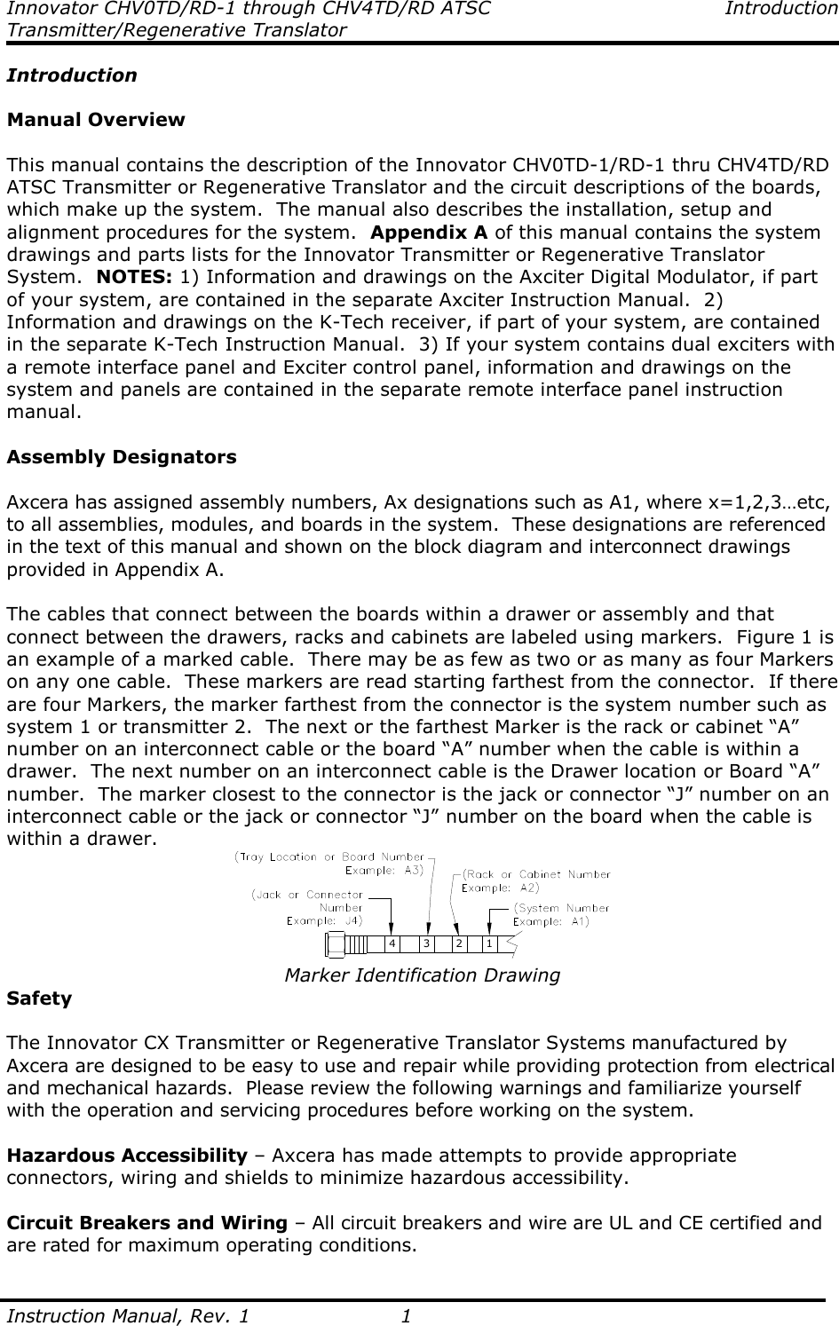 Innovator CHV0TD/RD-1 through CHV4TD/RD ATSC  Introduction Transmitter/Regenerative Translator  Instruction Manual, Rev. 1  1 Introduction  Manual Overview  This manual contains the description of the Innovator CHV0TD-1/RD-1 thru CHV4TD/RD ATSC Transmitter or Regenerative Translator and the circuit descriptions of the boards, which make up the system.  The manual also describes the installation, setup and alignment procedures for the system.  Appendix A of this manual contains the system drawings and parts lists for the Innovator Transmitter or Regenerative Translator System.  NOTES: 1) Information and drawings on the Axciter Digital Modulator, if part of your system, are contained in the separate Axciter Instruction Manual.  2) Information and drawings on the K-Tech receiver, if part of your system, are contained in the separate K-Tech Instruction Manual.  3) If your system contains dual exciters with a remote interface panel and Exciter control panel, information and drawings on the system and panels are contained in the separate remote interface panel instruction manual.    Assembly Designators  Axcera has assigned assembly numbers, Ax designations such as A1, where x=1,2,3…etc, to all assemblies, modules, and boards in the system.  These designations are referenced in the text of this manual and shown on the block diagram and interconnect drawings provided in Appendix A.  The cables that connect between the boards within a drawer or assembly and that connect between the drawers, racks and cabinets are labeled using markers.  Figure 1 is an example of a marked cable.  There may be as few as two or as many as four Markers on any one cable.  These markers are read starting farthest from the connector.  If there are four Markers, the marker farthest from the connector is the system number such as system 1 or transmitter 2.  The next or the farthest Marker is the rack or cabinet “A” number on an interconnect cable or the board “A” number when the cable is within a drawer.  The next number on an interconnect cable is the Drawer location or Board “A” number.  The marker closest to the connector is the jack or connector “J” number on an interconnect cable or the jack or connector “J” number on the board when the cable is within a drawer. 4 3 2 1 Marker Identification Drawing Safety  The Innovator CX Transmitter or Regenerative Translator Systems manufactured by Axcera are designed to be easy to use and repair while providing protection from electrical and mechanical hazards.  Please review the following warnings and familiarize yourself with the operation and servicing procedures before working on the system.  Hazardous Accessibility – Axcera has made attempts to provide appropriate connectors, wiring and shields to minimize hazardous accessibility.  Circuit Breakers and Wiring – All circuit breakers and wire are UL and CE certified and are rated for maximum operating conditions.  