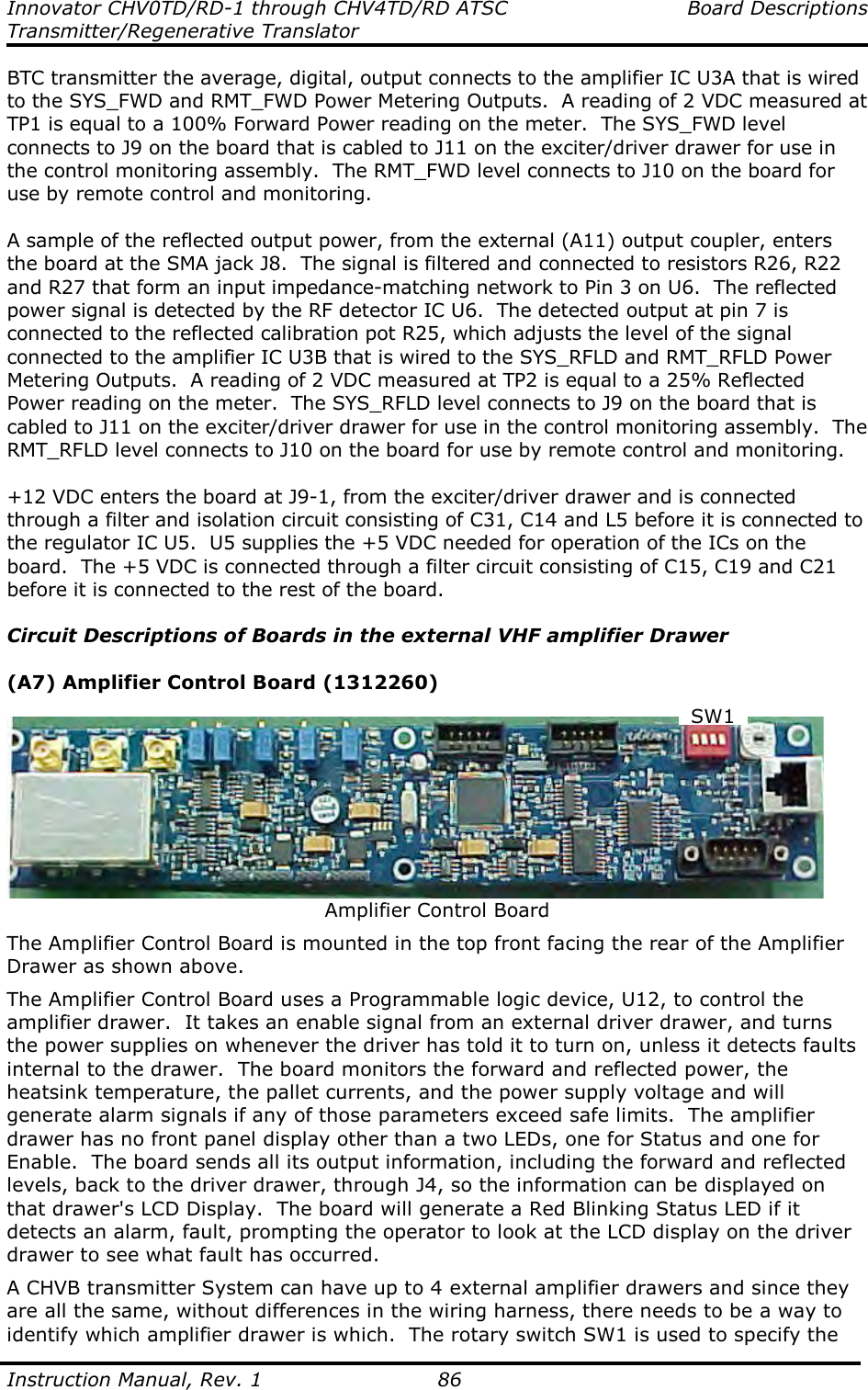 Innovator CHV0TD/RD-1 through CHV4TD/RD ATSC  Board Descriptions Transmitter/Regenerative Translator  Instruction Manual, Rev. 1    86 BTC transmitter the average, digital, output connects to the amplifier IC U3A that is wired to the SYS_FWD and RMT_FWD Power Metering Outputs.  A reading of 2 VDC measured at TP1 is equal to a 100% Forward Power reading on the meter.  The SYS_FWD level connects to J9 on the board that is cabled to J11 on the exciter/driver drawer for use in the control monitoring assembly.  The RMT_FWD level connects to J10 on the board for use by remote control and monitoring.  A sample of the reflected output power, from the external (A11) output coupler, enters the board at the SMA jack J8.  The signal is filtered and connected to resistors R26, R22 and R27 that form an input impedance-matching network to Pin 3 on U6.  The reflected power signal is detected by the RF detector IC U6.  The detected output at pin 7 is connected to the reflected calibration pot R25, which adjusts the level of the signal connected to the amplifier IC U3B that is wired to the SYS_RFLD and RMT_RFLD Power Metering Outputs.  A reading of 2 VDC measured at TP2 is equal to a 25% Reflected Power reading on the meter.  The SYS_RFLD level connects to J9 on the board that is cabled to J11 on the exciter/driver drawer for use in the control monitoring assembly.  The RMT_RFLD level connects to J10 on the board for use by remote control and monitoring.  +12 VDC enters the board at J9-1, from the exciter/driver drawer and is connected through a filter and isolation circuit consisting of C31, C14 and L5 before it is connected to the regulator IC U5.  U5 supplies the +5 VDC needed for operation of the ICs on the board.  The +5 VDC is connected through a filter circuit consisting of C15, C19 and C21 before it is connected to the rest of the board.  Circuit Descriptions of Boards in the external VHF amplifier Drawer  (A7) Amplifier Control Board (1312260)   Amplifier Control Board The Amplifier Control Board is mounted in the top front facing the rear of the Amplifier Drawer as shown above.   The Amplifier Control Board uses a Programmable logic device, U12, to control the amplifier drawer.  It takes an enable signal from an external driver drawer, and turns the power supplies on whenever the driver has told it to turn on, unless it detects faults internal to the drawer.  The board monitors the forward and reflected power, the heatsink temperature, the pallet currents, and the power supply voltage and will generate alarm signals if any of those parameters exceed safe limits.  The amplifier drawer has no front panel display other than a two LEDs, one for Status and one for Enable.  The board sends all its output information, including the forward and reflected levels, back to the driver drawer, through J4, so the information can be displayed on that drawer&apos;s LCD Display.  The board will generate a Red Blinking Status LED if it detects an alarm, fault, prompting the operator to look at the LCD display on the driver drawer to see what fault has occurred. A CHVB transmitter System can have up to 4 external amplifier drawers and since they are all the same, without differences in the wiring harness, there needs to be a way to identify which amplifier drawer is which.  The rotary switch SW1 is used to specify the SW1 