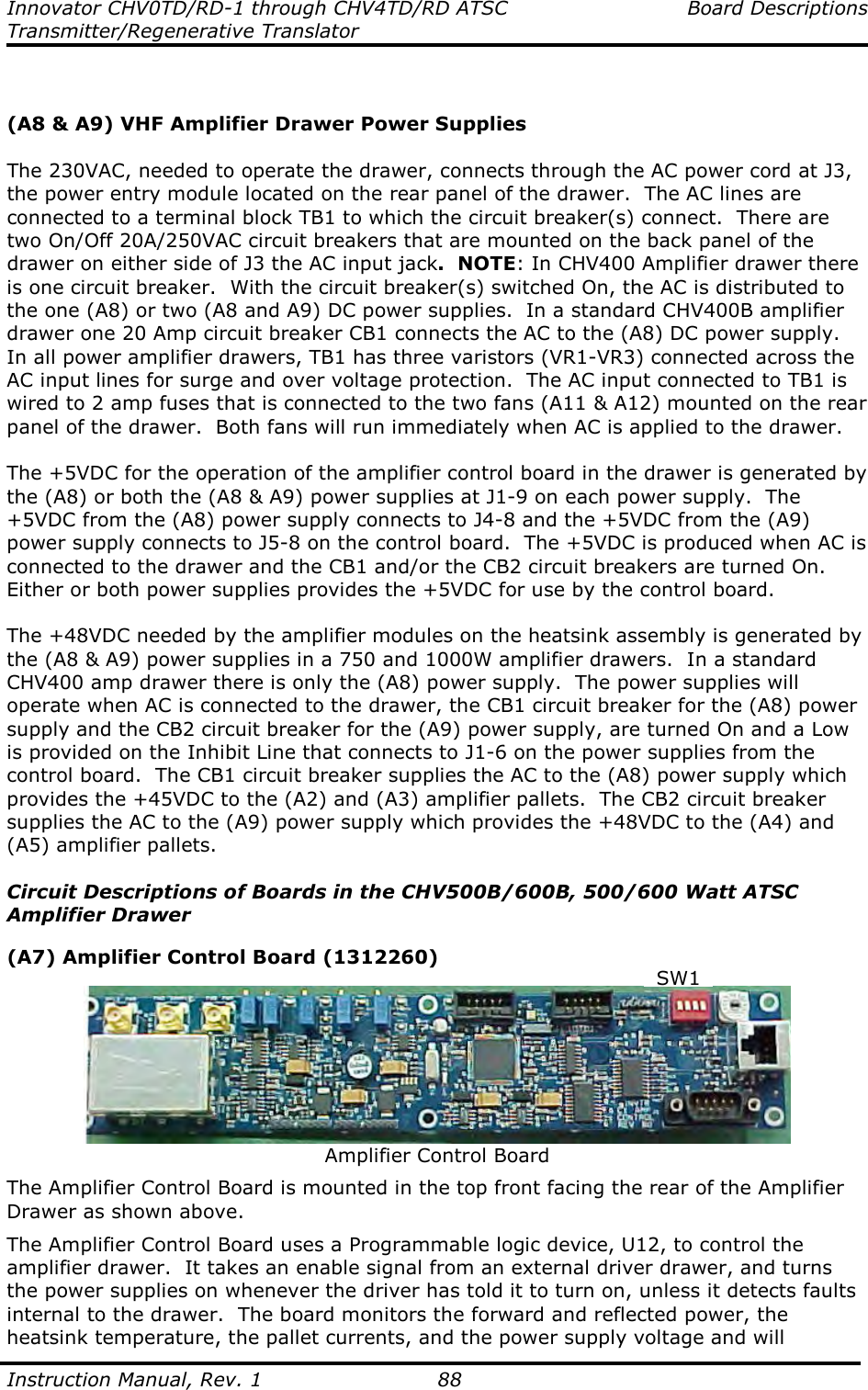 Innovator CHV0TD/RD-1 through CHV4TD/RD ATSC  Board Descriptions Transmitter/Regenerative Translator  Instruction Manual, Rev. 1    88   (A8 &amp; A9) VHF Amplifier Drawer Power Supplies  The 230VAC, needed to operate the drawer, connects through the AC power cord at J3, the power entry module located on the rear panel of the drawer.  The AC lines are connected to a terminal block TB1 to which the circuit breaker(s) connect.  There are two On/Off 20A/250VAC circuit breakers that are mounted on the back panel of the drawer on either side of J3 the AC input jack.  NOTE: In CHV400 Amplifier drawer there is one circuit breaker.  With the circuit breaker(s) switched On, the AC is distributed to the one (A8) or two (A8 and A9) DC power supplies.  In a standard CHV400B amplifier drawer one 20 Amp circuit breaker CB1 connects the AC to the (A8) DC power supply.  In all power amplifier drawers, TB1 has three varistors (VR1-VR3) connected across the AC input lines for surge and over voltage protection.  The AC input connected to TB1 is wired to 2 amp fuses that is connected to the two fans (A11 &amp; A12) mounted on the rear panel of the drawer.  Both fans will run immediately when AC is applied to the drawer.    The +5VDC for the operation of the amplifier control board in the drawer is generated by the (A8) or both the (A8 &amp; A9) power supplies at J1-9 on each power supply.  The +5VDC from the (A8) power supply connects to J4-8 and the +5VDC from the (A9) power supply connects to J5-8 on the control board.  The +5VDC is produced when AC is connected to the drawer and the CB1 and/or the CB2 circuit breakers are turned On.  Either or both power supplies provides the +5VDC for use by the control board.  The +48VDC needed by the amplifier modules on the heatsink assembly is generated by the (A8 &amp; A9) power supplies in a 750 and 1000W amplifier drawers.  In a standard CHV400 amp drawer there is only the (A8) power supply.  The power supplies will operate when AC is connected to the drawer, the CB1 circuit breaker for the (A8) power supply and the CB2 circuit breaker for the (A9) power supply, are turned On and a Low is provided on the Inhibit Line that connects to J1-6 on the power supplies from the control board.  The CB1 circuit breaker supplies the AC to the (A8) power supply which provides the +45VDC to the (A2) and (A3) amplifier pallets.  The CB2 circuit breaker supplies the AC to the (A9) power supply which provides the +48VDC to the (A4) and (A5) amplifier pallets.  Circuit Descriptions of Boards in the CHV500B/600B, 500/600 Watt ATSC Amplifier Drawer  (A7) Amplifier Control Board (1312260)   Amplifier Control Board The Amplifier Control Board is mounted in the top front facing the rear of the Amplifier Drawer as shown above.   The Amplifier Control Board uses a Programmable logic device, U12, to control the amplifier drawer.  It takes an enable signal from an external driver drawer, and turns the power supplies on whenever the driver has told it to turn on, unless it detects faults internal to the drawer.  The board monitors the forward and reflected power, the heatsink temperature, the pallet currents, and the power supply voltage and will SW1 