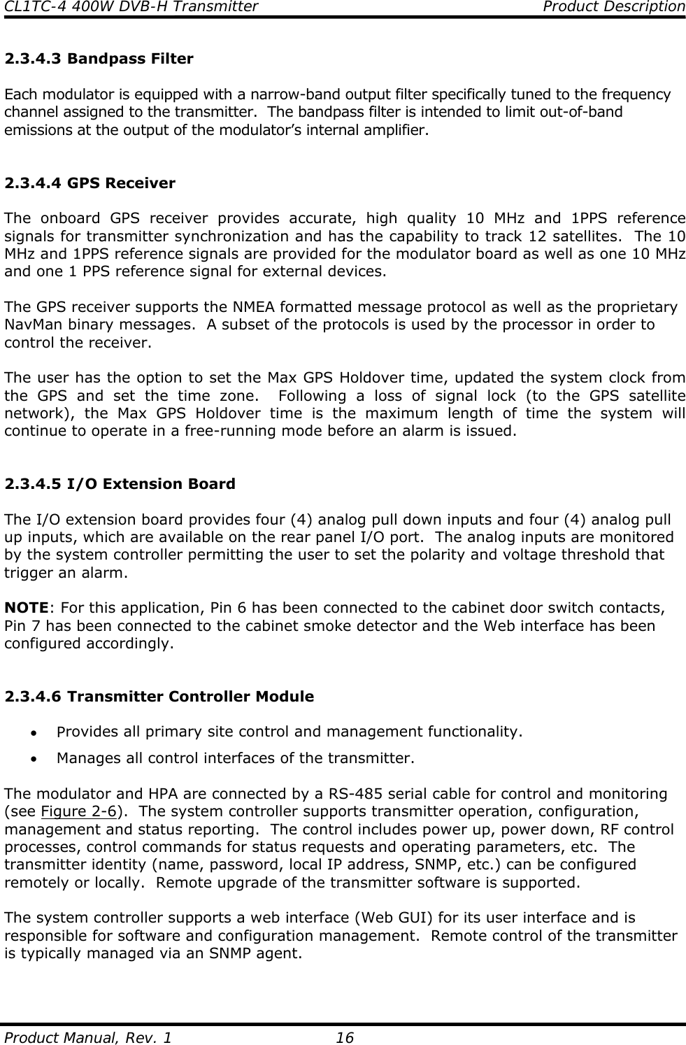 CL1TC-4 400W DVB-H Transmitter    Product Description  Product Manual, Rev. 1  16 2.3.4.3 Bandpass Filter  Each modulator is equipped with a narrow-band output filter specifically tuned to the frequency channel assigned to the transmitter.  The bandpass filter is intended to limit out-of-band emissions at the output of the modulator’s internal amplifier.   2.3.4.4 GPS Receiver  The onboard GPS receiver provides accurate, high quality 10 MHz and 1PPS reference signals for transmitter synchronization and has the capability to track 12 satellites.  The 10 MHz and 1PPS reference signals are provided for the modulator board as well as one 10 MHz and one 1 PPS reference signal for external devices.  The GPS receiver supports the NMEA formatted message protocol as well as the proprietary NavMan binary messages.  A subset of the protocols is used by the processor in order to control the receiver.  The user has the option to set the Max GPS Holdover time, updated the system clock from the GPS and set the time zone.  Following a loss of signal lock (to the GPS satellite network), the Max GPS Holdover time is the maximum length of time the system will continue to operate in a free-running mode before an alarm is issued.   2.3.4.5 I/O Extension Board  The I/O extension board provides four (4) analog pull down inputs and four (4) analog pull up inputs, which are available on the rear panel I/O port.  The analog inputs are monitored by the system controller permitting the user to set the polarity and voltage threshold that trigger an alarm.  NOTE: For this application, Pin 6 has been connected to the cabinet door switch contacts, Pin 7 has been connected to the cabinet smoke detector and the Web interface has been configured accordingly.   2.3.4.6 Transmitter Controller Module  • Provides all primary site control and management functionality. • Manages all control interfaces of the transmitter.  The modulator and HPA are connected by a RS-485 serial cable for control and monitoring (see Figure 2-6).  The system controller supports transmitter operation, configuration, management and status reporting.  The control includes power up, power down, RF control processes, control commands for status requests and operating parameters, etc.  The transmitter identity (name, password, local IP address, SNMP, etc.) can be configured remotely or locally.  Remote upgrade of the transmitter software is supported.  The system controller supports a web interface (Web GUI) for its user interface and is responsible for software and configuration management.  Remote control of the transmitter is typically managed via an SNMP agent.   
