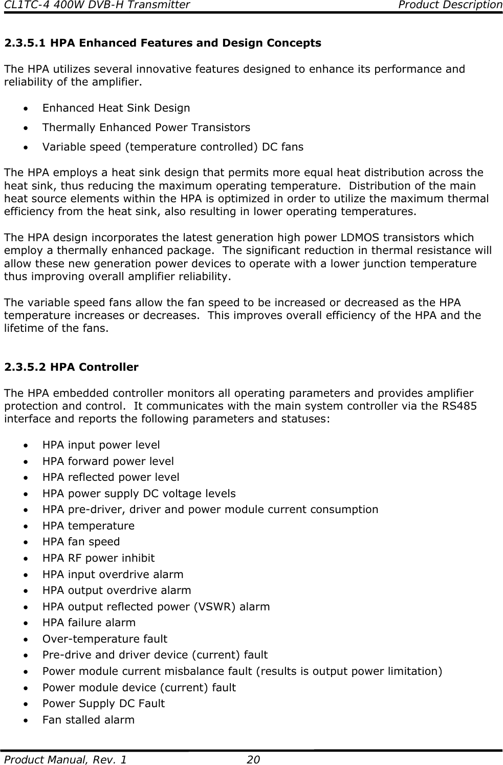CL1TC-4 400W DVB-H Transmitter    Product Description  Product Manual, Rev. 1  20 2.3.5.1 HPA Enhanced Features and Design Concepts  The HPA utilizes several innovative features designed to enhance its performance and reliability of the amplifier.  • Enhanced Heat Sink Design • Thermally Enhanced Power Transistors • Variable speed (temperature controlled) DC fans  The HPA employs a heat sink design that permits more equal heat distribution across the heat sink, thus reducing the maximum operating temperature.  Distribution of the main heat source elements within the HPA is optimized in order to utilize the maximum thermal efficiency from the heat sink, also resulting in lower operating temperatures.  The HPA design incorporates the latest generation high power LDMOS transistors which employ a thermally enhanced package.  The significant reduction in thermal resistance will allow these new generation power devices to operate with a lower junction temperature thus improving overall amplifier reliability.  The variable speed fans allow the fan speed to be increased or decreased as the HPA temperature increases or decreases.  This improves overall efficiency of the HPA and the lifetime of the fans.   2.3.5.2 HPA Controller  The HPA embedded controller monitors all operating parameters and provides amplifier protection and control.  It communicates with the main system controller via the RS485 interface and reports the following parameters and statuses:  • HPA input power level • HPA forward power level • HPA reflected power level • HPA power supply DC voltage levels • HPA pre-driver, driver and power module current consumption • HPA temperature • HPA fan speed • HPA RF power inhibit • HPA input overdrive alarm • HPA output overdrive alarm • HPA output reflected power (VSWR) alarm • HPA failure alarm • Over-temperature fault • Pre-drive and driver device (current) fault • Power module current misbalance fault (results is output power limitation) • Power module device (current) fault • Power Supply DC Fault • Fan stalled alarm 