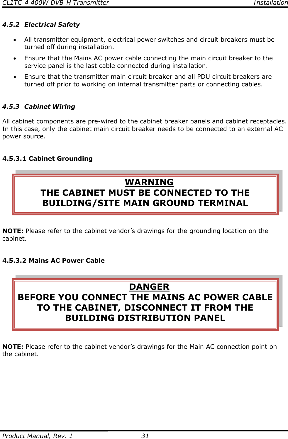CL1TC-4 400W DVB-H Transmitter    Installation  Product Manual, Rev. 1  31 4.5.2 Electrical Safety  • All transmitter equipment, electrical power switches and circuit breakers must be turned off during installation. • Ensure that the Mains AC power cable connecting the main circuit breaker to the service panel is the last cable connected during installation. • Ensure that the transmitter main circuit breaker and all PDU circuit breakers are turned off prior to working on internal transmitter parts or connecting cables.   4.5.3 Cabinet Wiring  All cabinet components are pre-wired to the cabinet breaker panels and cabinet receptacles.  In this case, only the cabinet main circuit breaker needs to be connected to an external AC power source.   4.5.3.1 Cabinet Grounding  NOTE: Please refer to the cabinet vendor’s drawings for the grounding location on the cabinet.   4.5.3.2 Mains AC Power Cable  NOTE: Please refer to the cabinet vendor’s drawings for the Main AC connection point on the cabinet.         WARNING THE CABINET MUST BE CONNECTED TO THE BUILDING/SITE MAIN GROUND TERMINAL DANGER BEFORE YOU CONNECT THE MAINS AC POWER CABLE TO THE CABINET, DISCONNECT IT FROM THE BUILDING DISTRIBUTION PANEL 