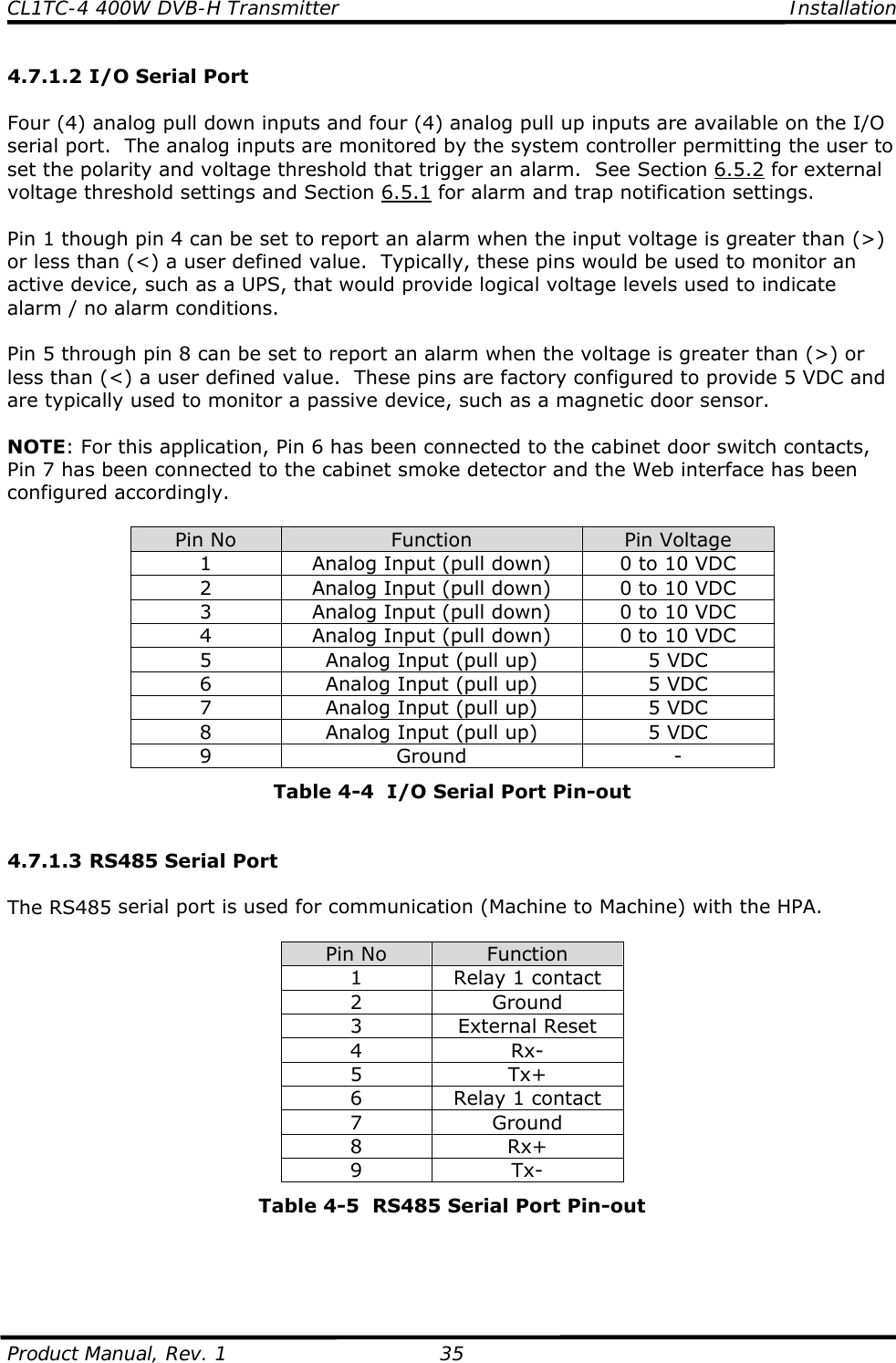 CL1TC-4 400W DVB-H Transmitter    Installation  Product Manual, Rev. 1  35 4.7.1.2 I/O Serial Port  Four (4) analog pull down inputs and four (4) analog pull up inputs are available on the I/O serial port.  The analog inputs are monitored by the system controller permitting the user to set the polarity and voltage threshold that trigger an alarm.  See Section 6.5.2 for external voltage threshold settings and Section 6.5.1 for alarm and trap notification settings.  Pin 1 though pin 4 can be set to report an alarm when the input voltage is greater than (&gt;) or less than (&lt;) a user defined value.  Typically, these pins would be used to monitor an active device, such as a UPS, that would provide logical voltage levels used to indicate alarm / no alarm conditions.  Pin 5 through pin 8 can be set to report an alarm when the voltage is greater than (&gt;) or less than (&lt;) a user defined value.  These pins are factory configured to provide 5 VDC and are typically used to monitor a passive device, such as a magnetic door sensor.  NOTE: For this application, Pin 6 has been connected to the cabinet door switch contacts, Pin 7 has been connected to the cabinet smoke detector and the Web interface has been configured accordingly.  Pin No  Function  Pin Voltage 1  Analog Input (pull down)  0 to 10 VDC 2  Analog Input (pull down)  0 to 10 VDC 3  Analog Input (pull down)  0 to 10 VDC 4  Analog Input (pull down)  0 to 10 VDC 5  Analog Input (pull up)  5 VDC 6  Analog Input (pull up)  5 VDC 7  Analog Input (pull up)  5 VDC 8  Analog Input (pull up)  5 VDC 9 Ground  - Table 4-4  I/O Serial Port Pin-out   4.7.1.3 RS485 Serial Port  The RS485 serial port is used for communication (Machine to Machine) with the HPA.  Pin No  Function 1  Relay 1 contact 2 Ground 3 External Reset 4 Rx- 5 Tx+ 6  Relay 1 contact 7 Ground 8 Rx+ 9 Tx- Table 4-5  RS485 Serial Port Pin-out     