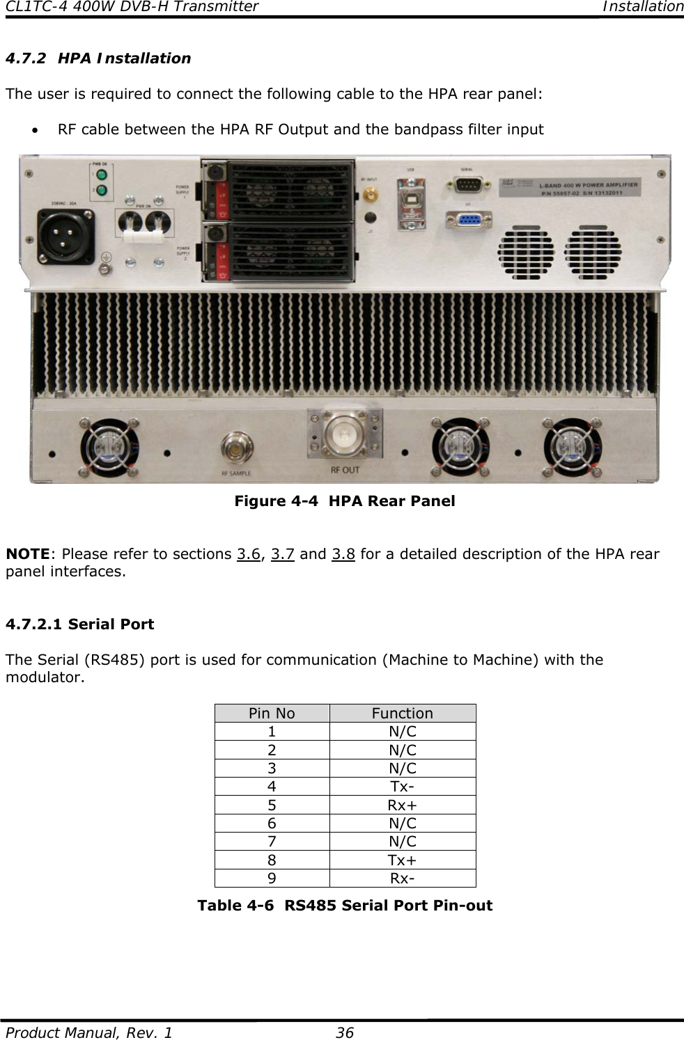 CL1TC-4 400W DVB-H Transmitter    Installation  Product Manual, Rev. 1  36 4.7.2 HPA Installation  The user is required to connect the following cable to the HPA rear panel:  • RF cable between the HPA RF Output and the bandpass filter input   Figure 4-4  HPA Rear Panel   NOTE: Please refer to sections 3.6, 3.7 and 3.8 for a detailed description of the HPA rear panel interfaces.   4.7.2.1 Serial Port  The Serial (RS485) port is used for communication (Machine to Machine) with the modulator.  Pin No  Function 1 N/C 2 N/C 3 N/C 4 Tx- 5 Rx+ 6 N/C 7 N/C 8 Tx+ 9 Rx- Table 4-6  RS485 Serial Port Pin-out     