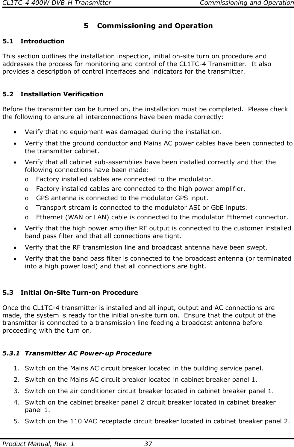 CL1TC-4 400W DVB-H Transmitter    Commissioning and Operation  Product Manual, Rev. 1  37 5 Commissioning and Operation  5.1 Introduction  This section outlines the installation inspection, initial on-site turn on procedure and addresses the process for monitoring and control of the CL1TC-4 Transmitter.  It also provides a description of control interfaces and indicators for the transmitter.   5.2 Installation Verification  Before the transmitter can be turned on, the installation must be completed.  Please check the following to ensure all interconnections have been made correctly:  • Verify that no equipment was damaged during the installation. • Verify that the ground conductor and Mains AC power cables have been connected to the transmitter cabinet. • Verify that all cabinet sub-assemblies have been installed correctly and that the following connections have been made: o Factory installed cables are connected to the modulator. o Factory installed cables are connected to the high power amplifier. o GPS antenna is connected to the modulator GPS input. o Transport stream is connected to the modulator ASI or GbE inputs. o Ethernet (WAN or LAN) cable is connected to the modulator Ethernet connector. • Verify that the high power amplifier RF output is connected to the customer installed band pass filter and that all connections are tight. • Verify that the RF transmission line and broadcast antenna have been swept. • Verify that the band pass filter is connected to the broadcast antenna (or terminated into a high power load) and that all connections are tight.   5.3 Initial On-Site Turn-on Procedure  Once the CL1TC-4 transmitter is installed and all input, output and AC connections are made, the system is ready for the initial on-site turn on.  Ensure that the output of the transmitter is connected to a transmission line feeding a broadcast antenna before proceeding with the turn on.   5.3.1 Transmitter AC Power-up Procedure  1. Switch on the Mains AC circuit breaker located in the building service panel. 2. Switch on the Mains AC circuit breaker located in cabinet breaker panel 1. 3. Switch on the air conditioner circuit breaker located in cabinet breaker panel 1. 4. Switch on the cabinet breaker panel 2 circuit breaker located in cabinet breaker panel 1. 5. Switch on the 110 VAC receptacle circuit breaker located in cabinet breaker panel 2. 